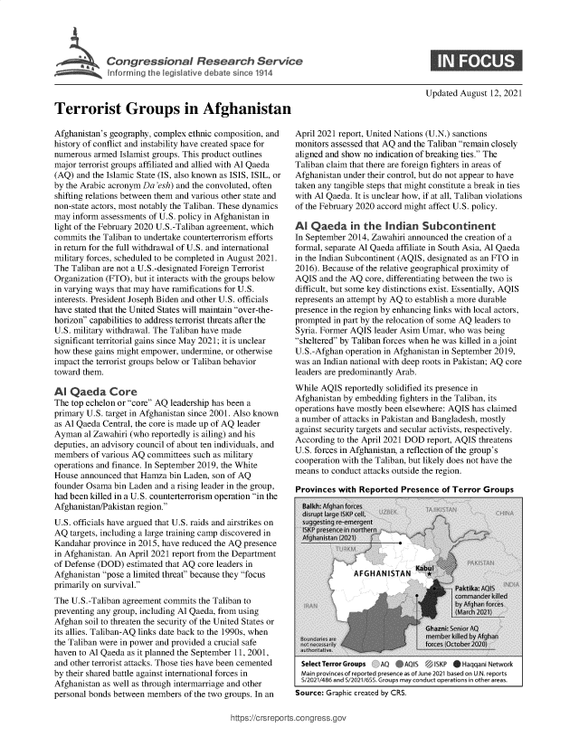 handle is hein.crs/goveehz0001 and id is 1 raw text is: ii.formir'the  dis liv% det  irc11

Updated August 12, 2021

Terrorist Groups in Afghanistan
Afghanistan's geography, complex ethnic composition, and
history of conflict and instability have created space for
numerous armed Islamist groups. This product outlines
major terrorist groups affiliated and allied with Al Qaeda
(AQ) and the Islamic State (IS, also known as ISIS, ISIL, or
by the Arabic acronym Da 'esh) and the convoluted, often
shifting relations between them and various other state and
non-state actors, most notably the Taliban. These dynamics
may inform assessments of U.S. policy in Afghanistan in
light of the February 2020 U.S.-Taliban agreement, which
commits the Taliban to undertake counterterrorism efforts
in return for the full withdrawal of U.S. and international
military forces, scheduled to be completed in August 2021.
The Taliban are not a U.S.-designated Foreign Terrorist
Organization (FTO), but it interacts with the groups below
in varying ways that may have ramifications for U.S.
interests. President Joseph Biden and other U.S. officials
have stated that the United States will maintain over-the-
horizon capabilities to address terrorist threats after the
U.S. military withdrawal. The Taliban have made
significant territorial gains since May 2021; it is unclear
how these gains might empower, undermine, or otherwise
impact the terrorist groups below or Taliban behavior
toward them.
Al Qaeda Core
The top echelon or core AQ leadership has been a
primary U.S. target in Afghanistan since 2001. Also known
as Al Qaeda Central, the core is made up of AQ leader
Ayman al Zawahiri (who reportedly is ailing) and his
deputies, an advisory council of about ten individuals, and
members of various AQ committees such as military
operations and finance. In September 2019, the White
House announced that Hamza bin Laden, son of AQ
founder Osama bin Laden and a rising leader in the group,
had been killed in a U.S. counterterrorism operation in the
Afghanistan/Pakistan region.
U.S. officials have argued that U.S. raids and airstrikes on
AQ targets, including a large training camp discovered in
Kandahar province in 2015, have reduced the AQ presence
in Afghanistan. An April 2021 report from the Department
of Defense (DOD) estimated that AQ core leaders in
Afghanistan pose a limited threat because they focus
primarily on survival.
The U.S.-Taliban agreement commits the Taliban to
preventing any group, including Al Qaeda, from using
Afghan soil to threaten the security of the United States or
its allies. Taliban-AQ links date back to the 1990s, when
the Taliban were in power and provided a crucial safe
haven to Al Qaeda as it planned the September 11, 2001,
and other terrorist attacks. Those ties have been cemented
by their shared battle against international forces in
Afghanistan as well as through intermarriage and other
personal bonds between members of the two groups. In an

April 2021 report, United Nations (U.N.) sanctions
monitors assessed that AQ and the Taliban remain closely
aligned and show no indication of breaking ties. The
Taliban claim that there are foreign fighters in areas of
Afghanistan under their control, but do not appear to have
taken any tangible steps that might constitute a break in ties
with Al Qaeda. It is unclear how, if at all, Taliban violations
of the February 2020 accord might affect U.S. policy.
Al Qaeda in the Indian Subcontinent
In September 2014, Zawahiri announced the creation of a
formal, separate Al Qaeda affiliate in South Asia, Al Qaeda
in the Indian Subcontinent (AQIS, designated as an FTO in
2016). Because of the relative geographical proximity of
AQIS and the AQ core, differentiating between the two is
difficult, but some key distinctions exist. Essentially, AQIS
represents an attempt by AQ to establish a more durable
presence in the region by enhancing links with local actors,
prompted in part by the relocation of some AQ leaders to
Syria. Former AQIS leader Asim Umar, who was being
sheltered by Taliban forces when he was killed in a joint
U.S.-Afghan operation in Afghanistan in September 2019,
was an Indian national with deep roots in Pakistan; AQ core
leaders are predominantly Arab.
While AQIS reportedly solidified its presence in
Afghanistan by embedding fighters in the Taliban, its
operations have mostly been elsewhere: AQIS has claimed
a number of attacks in Pakistan and Bangladesh, mostly
against security targets and secular activists, respectively.
According to the April 2021 DOD report, AQIS threatens
U.S. forces in Afghanistan, a reflection of the group's
cooperation with the Taliban, but likely does not have the
means to conduct attacks outside the region.
Provinces with Renorted Presence of Terror Grouns

Select terror Groups   AO     AQS    ISKP   i Haqqani Network
Main provinces of repor te prence as of June 2021 based on UN. reports
s12021/486 and Sf0211655 Groups may conduct operationsn, other areas.
Source: Graphic created by CRS.

https://crsreports.congress.gov


