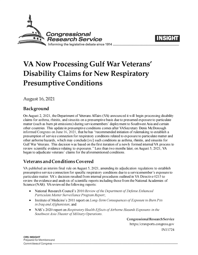 handle is hein.crs/goveeil0001 and id is 1 raw text is: Congressional
a   Research Service
informing the I gislative debate since 1914____________________
VA Now Processing Gulf War Veterans'
Disability Claims for New Respiratory
Presumptive Conditions
August 16, 2021
Background
On August 2, 2021, the Department of Veterans Affairs (VA) announced it will begin processing disability
claims for asthma, rhinitis, and sinusitis on a presumptive basis due to presumed exposure to particulate
matter (such as burn pit emissions) during servicemembers' deployment to Southwest Asia and certain
other countries. This update in presumptive conditions comes after VASecretary Denis McDonough
informed Congress on June 16, 2021, that he has recommended initiation of rulemaking to establish a
presumption of service connection for respiratoiy conditions related to exposure to particulate matter and
other airborne hazards, which may conclude [sic] such conditions as asthma, rhinitis, and sinusitis for
Gulf War Veterans. This decision was based on the first iteration of a newly formed internal VA process to
review scientific evidence relating to exposures. Less than two months later, on August 5, 2021, VA
began to adjudicate veterans' claims for the aforementioned conditions.
Veterans and Conditions Covered
VA published an interim final rule on August 5, 2021, amending its adjudication regulations to establish
presumptive service connection for specific respiratory conditions due to a servicemember's exposure to
particulate matter. VA's decision resulted from internal procedures outlined in VA Directive 0215 to
review the evidence and analysis of scientific reports including those from the National Academies of
Science (NAS). VA reviewed the following reports:
  National Research Council's 2010 Review of the Department of Defense Enhanced
Particulate Matter Surveillance Program Report;
 Institute of Medicine's 2011 report on Long-Term Consequences of Exposure to Burn Pits
in Iraq and Afghanistan; and
  NAS's 2020 report on Respiratory Health Effects ofAirborne Hazards Exposures in the
Southwest Asia Theater of Military Operations.
Congressional Research Service
https://crsreports.congress.gov
IN11724
CRS INSIGHT
Prepared for Membersand
Committeesof Congress


