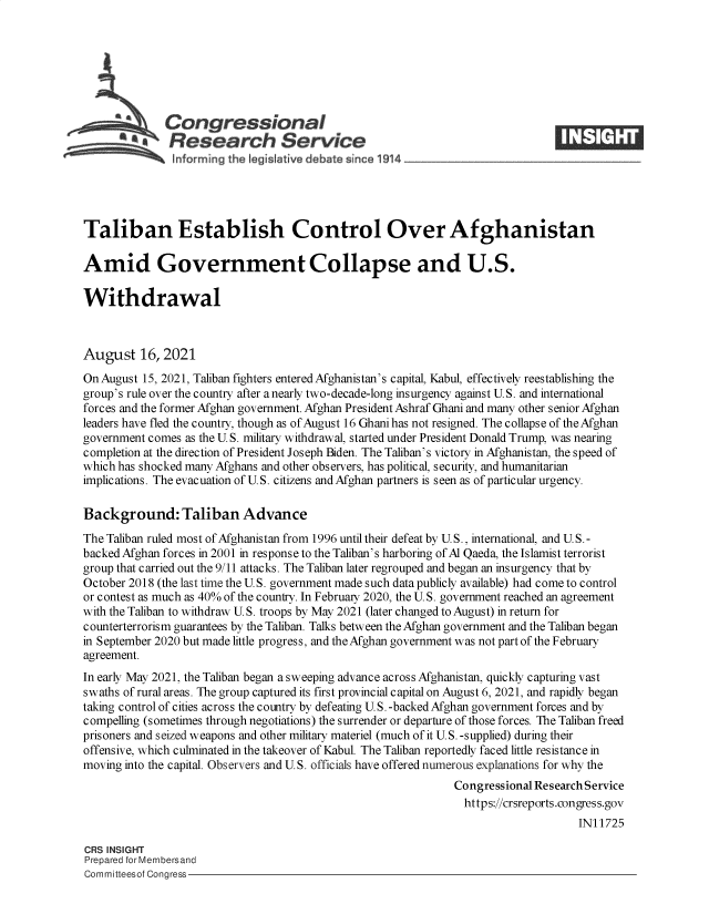 handle is hein.crs/goveein0001 and id is 1 raw text is: Congressional
RResearch Service
Taliban Establish Control Over Afghanistan
Amid Government Collapse and U.S.
Withdrawal
August 16, 2021
On August 15, 2021, Taliban fighters entered Afghanistan's capital, Kabul, effectively reestablishing the
group's rule over the country after a nearly two-decade-long insurgency against U.S. and international
forces and the former Afghan government. Afghan President Ashraf Ghani and many other senior Afghan
leaders have fled the country, though as of August 16 Ghani has not resigned. The collapse of the Afghan
government comes as the U.S. military withdrawal, started under President Donald Trump, was nearing
completion at the direction of President Joseph Biden. The Taliban's victory in Afghanistan, the speed of
which has shocked many Afghans and other observers, has political, security, and humanitarian
implications. The evacuation of U.S. citizens and Afghan partners is seen as of particular urgency.
Background: Taliban Advance
The Taliban ruled most of Afghanistan from 1996 until their defeat by U.S., international, and U.S.-
backed Afghan forces in 2001 in response to the Taliban's harboring of Al Qaeda, the Islamist terrorist
group that carried out the 9/11 attacks. The Taliban later regrouped and began an insurgency that by
October 2018 (the last time the U.S. government made such data publicly available) had come to control
or contest as much as 40% of the country. In Februay 2020, the U. S. government reached an agreement
with the Taliban to withdraw U. S. troops by May 2021 (later changed to August) in return for
counterterrorism guarantees by the Taliban. Talks between the Afghan government and the Taliban began
in September 2020 but made little progress, and the Afghan government was not part of the February
agreement.
In early May 2021, the Taliban began a sweeping advance across Afghanistan, quickly capturing vast
swaths of rural areas. The group captured its first provincial capital on August 6, 2021, and rapidly began
taking control of cities across the country by defeating U.S. -backed Afghan government forces and by
compelling (sometimes through negotiations) the surrender or departure of those forces. The Taliban freed
prisoners and seized weapons and other military materiel (much of it U.S. -supplied) during their
offensive, which culminated in the takeover of Kabul. The Taliban reportedly faced little resistance in
moving into the capital. Observers and U.S. officials have offered numerous explanations for why the
Congressional ResearchService
https://crsreports.congress.gov
IN11725
CRS INSIGHT
Prepared for Membersand
Committeesof Congress


