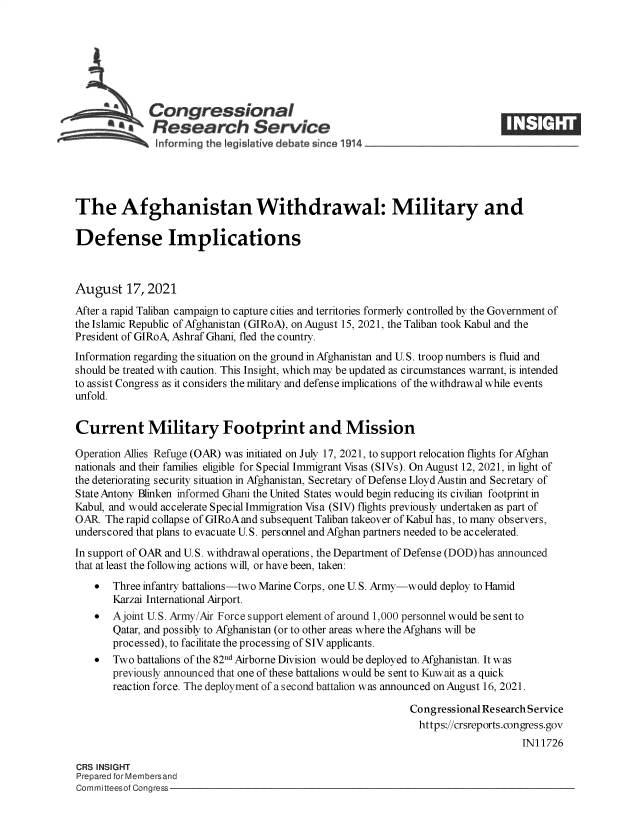 handle is hein.crs/goveeiq0001 and id is 1 raw text is: Congressional
*.Research Service
The Afghanistan Withdrawal: Military and
Defense Implications
August 17, 2021
After a rapid Taliban campaign to capture cities and territories formerly controlled by the Government of
the Islamic Republic of Afghanistan (GIRoA), on August 15, 2021, the Taliban took Kabul and the
President of GIRoA, Ashraf Ghani, fled the country.
Information regarding the situation on the ground in Afghanistan and U.S. troop numbers is fluid and
should be treated with caution. This Insight, which may be updated as circumstances warrant, is intended
to assist Congress as it considers the military and defense implications of the withdrawal while events
unfold.
Current Military Footprint and Mission
Operation Allies Refuge (OAR) was initiated on July 17, 2021, to support relocation flights for Afghan
nationals and their families eligible for Special Immigrant Visas (SIVs). On August 12, 2021, in light of
the deteriorating security situation in Afghanistan, Secretary of Defense Lloyd Austin and Secretary of
State Antony Blinken informed Ghani the United States would begin reducing its civilian footprint in
Kabul, and would accelerate Special Immigration Visa (SIV) flights previously undertaken as part of
OAR. The rapid collapse of GIRoA and subsequent Taliban takeover of Kabul has, to many observers,
underscored that plans to evacuate U.S. personnel and Afghan partners needed to be accelerated.
In support of OAR and U.S. withdrawal operations, the Department of Defense (DOD) has announced
that at least the following actions will, or have been, taken:
 Three infantry battalions-two Marine Corps, one U. S. Army-would deploy to Hamid
Karzai International Airport.
  A joint U.S. Army/Air Force support element of around 1,000 personnel would be sent to
Qatar, and possibly to Afghanistan (or to other areas where the Afghans will be
processed), to facilitate the processing of SIV applicants.
 Two battalions of the 82nd Airborne Division would be deployed to Afghanistan. It was
previously announced that one of these battalions would be sent to Kuwait as a quick
reaction force. The deployment of a second battalion was announced on August 16, 2021.
Congressional Research Service
https://crsreports.congress.gov
IN11726
CRS INSIGHT
Prepared for Membersand
Committeesof Congress


