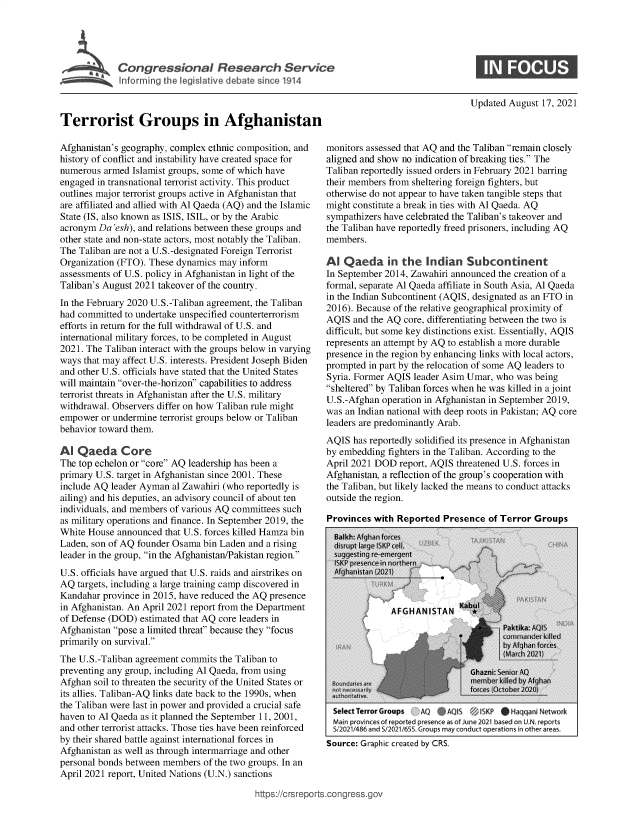 handle is hein.crs/goveejb0001 and id is 1 raw text is: Congressional Research Service

Updated August 17, 2021

Terrorist Groups in Afghanistan
Afghanistan's geography, complex ethnic composition, and
history of conflict and instability have created space for
numerous armed Islamist groups, some of which have
engaged in transnational terrorist activity. This product
outlines major terrorist groups active in Afghanistan that
are affiliated and allied with Al Qaeda (AQ) and the Islamic
State (IS, also known as ISIS, ISIL, or by the Arabic
acronym Da 'esh), and relations between these groups and
other state and non-state actors, most notably the Taliban.
The Taliban are not a U.S.-designated Foreign Terrorist
Organization (FTO). These dynamics may inform
assessments of U.S. policy in Afghanistan in light of the
Taliban's August 2021 takeover of the country.
In the February 2020 U.S.-Taliban agreement, the Taliban
had committed to undertake unspecified counterterrorism
efforts in return for the full withdrawal of U.S. and
international military forces, to be completed in August
2021. The Taliban interact with the groups below in varying
ways that may affect U.S. interests. President Joseph Biden
and other U.S. officials have stated that the United States
will maintain over-the-horizon capabilities to address
terrorist threats in Afghanistan after the U.S. military
withdrawal. Observers differ on how Taliban rule might
empower or undermine terrorist groups below or Taliban
behavior toward them.
Al Qaeda Core
The top echelon or core AQ leadership has been a
primary U.S. target in Afghanistan since 2001. These
include AQ leader Ayman al Zawahiri (who reportedly is
ailing) and his deputies, an advisory council of about ten
individuals, and members of various AQ committees such
as military operations and finance. In September 2019, the
White House announced that U.S. forces killed Hamza bin
Laden, son of AQ founder Osama bin Laden and a rising
leader in the group, in the Afghanistan/Pakistan region.
U.S. officials have argued that U.S. raids and airstrikes on
AQ targets, including a large training camp discovered in
Kandahar province in 2015, have reduced the AQ presence
in Afghanistan. An April 2021 report from the Department
of Defense (DOD) estimated that AQ core leaders in
Afghanistan pose a limited threat because they focus
primarily on survival.
The U.S.-Taliban agreement commits the Taliban to
preventing any group, including Al Qaeda, from using
Afghan soil to threaten the security of the United States or
its allies. Taliban-AQ links date back to the 1990s, when
the Taliban were last in power and provided a crucial safe
haven to Al Qaeda as it planned the September 11, 2001,
and other terrorist attacks. Those ties have been reinforced
by their shared battle against international forces in
Afghanistan as well as through intermarriage and other
personal bonds between members of the two groups. In an
April 2021 report, United Nations (U.N.) sanctions

monitors assessed that AQ and the Taliban remain closely
aligned and show no indication of breaking ties. The
Taliban reportedly issued orders in February 2021 barring
their members from sheltering foreign fighters, but
otherwise do not appear to have taken tangible steps that
might constitute a break in ties with Al Qaeda. AQ
sympathizers have celebrated the Taliban's takeover and
the Taliban have reportedly freed prisoners, including AQ
members.
Al Qaeda in the Indian Subcontinent
In September 2014, Zawahiri announced the creation of a
formal, separate Al Qaeda affiliate in South Asia, Al Qaeda
in the Indian Subcontinent (AQIS, designated as an FTO in
2016). Because of the relative geographical proximity of
AQIS and the AQ core, differentiating between the two is
difficult, but some key distinctions exist. Essentially, AQIS
represents an attempt by AQ to establish a more durable
presence in the region by enhancing links with local actors,
prompted in part by the relocation of some AQ leaders to
Syria. Former AQIS leader Asim Umar, who was being
sheltered by Taliban forces when he was killed in a joint
U.S.-Afghan operation in Afghanistan in September 2019,
was an Indian national with deep roots in Pakistan; AQ core
leaders are predominantly Arab.
AQIS has reportedly solidified its presence in Afghanistan
by embedding fighters in the Taliban. According to the
April 2021 DOD report, AQIS threatened U.S. forces in
Afghanistan, a reflection of the group's cooperation with
the Taliban, but likely lacked the means to conduct attacks
outside the region.
Provinces with Reported Presence of Terror Groups

Select Terror Groups    AQ     AQS        KP     Haqqan   etwork
Main proVinces of re=ported' presnce as1 of June 20213 based on. U N reports
Sf202114n  and s 121/'6ss Groups may condct operations i, other areas.
Source: Graphic created by CRS.

https://crsreports.congress.gov


