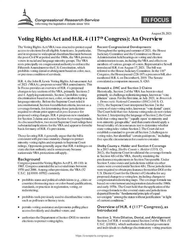 handle is hein.crs/goveekf0001 and id is 1 raw text is: Service
l~       b     I           ~n  V~14

August20, 2021
Voting Rights Act and H.R. 4 (117th Congress): An Overview

The Voting Rights Act(VRA) was enacted to protect equal
access to elections for all eligible Americans. In particular,
and in response to widespread disenfranchisement between
the pos t-CivilWar period and the 1960s, the VRA protects
voters in racial and language minority groups. The VRA
rests principally on congressional authority to enforce the
Fifteenth Amendment to the U.S. Constitution, which
prohibits voting denial or abridgment based on color, race,
or previous condition of servitude.
H.R. 4, the John R. Lewis Voting Rights Advancement Act
of 2021 (VRAA), proposes several VRA amendments. This
In Focus provides an overview of H.R. 4's proposed
changes to key sections of the VRA, primarily Sections 2
and 4. Applying nationwide, Section 2 prohibits voting
discrimination b ased on race, color, or membership in a
language minority. Before the Supreme Court ruled it
unconstitutional, Section 4 established criteria, known as a
coverage formula, for determining those jurisdictions
required to obtain prior approval orp reclearance for
proposed voting changes. H.R 4 proposes new standards
for Section 2 claims and a new Section 4 coverage formula.
As discussedbelow, two recent Supreme Court rulings have
substantialimplications for the VRA and appear to formthe
basis for many of H.R. 4's provisions.
Those favoring H.R 4 generally argue that the bill is
consistent with previous statutory changes to protect
minority voting rights andresponds to Supreme Court
rulings. Opponents generally argue that H.R 4 infringes on
state election authority and is unnecessary because
nationwide VRA protections still apply.
Background
Congress passed the Voting Rights Act (P.L. 89-110) in
1965. Congress amendedthe actseveraltimes between
1970 and 2006. Among other provisions, the VRA (52
U.S.C. §§10101-10702) currently
 prohibits states and political subdivisions (e.g., cities or
counties) fromusing race- or color-based qualifications,
standards, or practices in registration, voting, or
redistricting;
 prohibits tools previously used to disenfranchise voters,
such as poll taxes or literacy tests;
 permits voting assistance andpromotes polling place
access for elderly and disabled voters; and
 authorizes the Department of Justice (DOJ) to monitor
elections to protect voting rights.

Recent Congressional Developments
Throughout the spring and summer of2021, the House
Judiciary Committee and the Committee on House
Administration held hearings on voting and election
administration issues, including the VRA and effects on
members of various groups of voters. Representative Sewell
introduced H.R. 4 on August 17, 2021. The bill was
referred to the House Judiciary Committee. In the 116th
Congres s, theHousepassed (228-187) a precursorbill, also
numbered H.R.4, on December 6, 2019. The Senate
considered a companion measure, S. 4263.
Brnovich v. DNC and Section 2 Claims
Historically, Section 2ofthe VRA has beeninvoked
primarily to challenge redistrictingmaps, known as vote
dilution cases. Forthe first time, in July 2021, in Brnovich
v. Democratic National Committee (DNC) (141 S. Ct.
2321), the Supreme Court interpreted Section 2 in the
context ofstatevoting rules, known as vote denial cases.
The Court held that two Arizona voting rules do notviolate
Section 2. Interpreting the language of Section 2, the Court
held that voting must be 'equally open' to minority and
non-minority groups alike and that courts should apply a
broad totality of circumstances test to determine whether
state voting rules violate Section2. The Court did not
establish a standard to govern all Section 2 challenges to
voting rules, but identified certain guidepo sts, including
five specific circumstances for courts to consider.
Shelby County v. Holder and Section 4 Coverage
In a 2013 ruling, Shelby County v. Holder (133 S. Ct.
2612), the Supreme Court invalidated the coverage formula
in Section 4(b) of the VRA, thereby rendering the
preclearancerequirements in Section5 inoperable. Under
Section 5, nine states and jurisdictions within sixother
states were covered under Section 4(b). Those jurisdictions
were required to obtain preclearance fromeither DOJ or the
U.S. District Court for the District of Columbia for any
proposed change to a voting law, including changes to
congressionalredistricting maps. The coverage formula was
based on voter turnout and regis tration datafromthe 1960s
and early 1970s. The Court held that the application of the
coverage formula to the covered states and juris dictions
departed fromthe fundamental principle of equal
sovereignty amongthe states withoutjustification in light
of current conditions.
Overview of H.R. 4 (1 7t' Congress), as
introduced
Section 2. Vote Dilution, Denial, and Abridgement
Section 2 of H.R. 4 would amend Section 2 of the VRA (52
U.S.C. § 10301), which authorizes the federal government
and individuals to challenge discriminatory voting practices

https s//t sreports~corigress.



