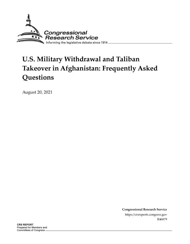 handle is hein.crs/goveekh0001 and id is 1 raw text is: Congressional
Research Service
Informing the Iegislative debate since 19 4 _______________
U.S. Military Withdrawal and Taliban
Takeover in Afghanistan: Frequently Asked
Questions
August 20, 2021

Congressional Research Service
https://crsreports.congress.gov
R46879

CR REPORT
P p r dtorMem    and
~mmi    a Cong e


