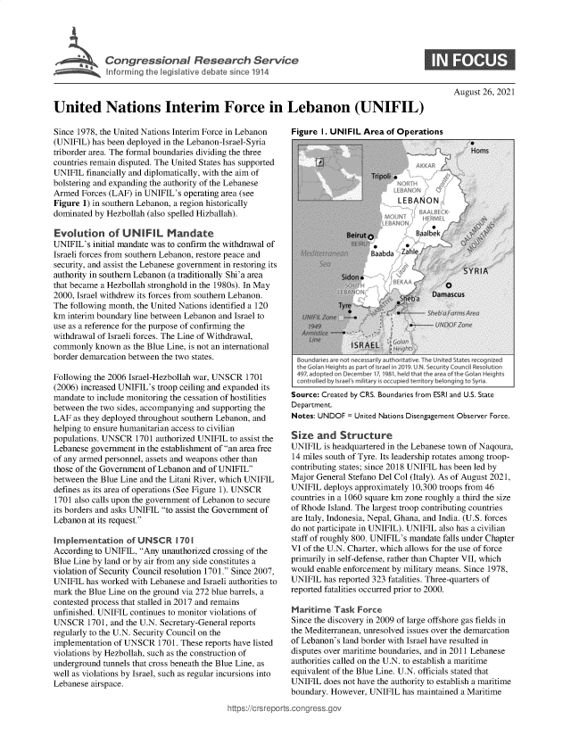 handle is hein.crs/goveekz0001 and id is 1 raw text is: 'Congressional Research Service

August 26, 2021

United Nations Interim Force in Lebanon (UNIFIL)

Since 1978, the United Nations Interim Force in Lebanon
(UNIFIL) has been deployed in the Lebanon-Israel-Syria
triborder area. The formal boundaries dividing the three
countries remain disputed. The United States has supported
UNIFIL financially and diplomatically, with the aim of
bolstering and expanding the authority of the Lebanese
Armed Forces (LAF) in UNIFIL's operating area (see
Figure 1) in southern Lebanon, a region historically
dominated by Hezbollah (also spelled Hizballah).
Evolution of UNIFIL Mandate
UNIFIL's initial mandate was to confirm the withdrawal of
Israeli forces from southern Lebanon, restore peace and
security, and assist the Lebanese government in restoring its
authority in southern Lebanon (a traditionally Shi'a area
that became a Hezbollah stronghold in the 1980s). In May
2000, Israel withdrew its forces from southern Lebanon.
The following month, the United Nations identified a 120
km interim boundary line between Lebanon and Israel to
use as a reference for the purpose of confirming the
withdrawal of Israeli forces. The Line of Withdrawal,
commonly known as the Blue Line, is not an international
border demarcation between the two states.
Following the 2006 Israel-Hezbollah war, UNSCR 1701
(2006) increased UNIFIL's troop ceiling and expanded its
mandate to include monitoring the cessation of hostilities
between the two sides, accompanying and supporting the
LAF as they deployed throughout southern Lebanon, and
helping to ensure humanitarian access to civilian
populations. UNSCR 1701 authorized UNIFIL to assist the
Lebanese government in the establishment of an area free
of any armed personnel, assets and weapons other than
those of the Government of Lebanon and of UNIFIL
between the Blue Line and the Litani River, which UNIFIL
defines as its area of operations (See Figure 1). UNSCR
1701 also calls upon the government of Lebanon to secure
its borders and asks UNIFIL to assist the Government of
Lebanon at its request.
Implementation of UNSCR 1701
According to UNIFIL, Any unauthorized crossing of the
Blue Line by land or by air from any side constitutes a
violation of Security Council resolution 1701. Since 2007,
UNIFIL has worked with Lebanese and Israeli authorities to
mark the Blue Line on the ground via 272 blue barrels, a
contested process that stalled in 2017 and remains
unfinished. UNIFIL continues to monitor violations of
UNSCR 1701, and the U.N. Secretary-General reports
regularly to the U.N. Security Council on the
implementation of UNSCR 1701. These reports have listed
violations by Hezbollah, such as the construction of
underground tunnels that cross beneath the Blue Line, as
well as violations by Israel, such as regular incursions into
Lebanese airspace.

ittps://crsreport,,

Figure I. UNIFIL Area of Operations

Boundaries are not necessardly authoritative. the United states recognized
the Golan Heights as part of Israei in 20W9 U.N Security Councdl Resolution
497, ad opred on Deceiner 17, 1981 held that the area of the GWan Heights
controlled by israel t military is orcupied territory belonging to Syria,
Source: Created by CRS. Boundaries from ESRI and U.S. State
Department.
Notes: UNDOF = United Nations Disengagement Observer Force.
Size and Structure
UNIFIL is headquartered in the Lebanese town of Naqoura,
14 miles south of Tyre. Its leadership rotates among troop-
contributing states; since 2018 UNIFIL has been led by
Major General Stefano Del Col (Italy). As of August 2021,
UNIFIL deploys approximately 10,300 troops from 46
countries in a 1060 square km zone roughly a third the size
of Rhode Island. The largest troop contributing countries
are Italy, Indonesia, Nepal, Ghana, and India. (U.S. forces
do not participate in UNIFIL). UNIFIL also has a civilian
staff of roughly 800. UNIFIL's mandate falls under Chapter
VI of the U.N. Charter, which allows for the use of force
primarily in self-defense, rather than Chapter VII, which
would enable enforcement by military means. Since 1978,
UNIFIL has reported 323 fatalities. Three-quarters of
reported fatalities occurred prior to 2000.
Maritime Task Force
Since the discovery in 2009 of large offshore gas fields in
the Mediterranean, unresolved issues over the demarcation
of Lebanon's land border with Israel have resulted in
disputes over maritime boundaries, and in 2011 Lebanese
authorities called on the U.N. to establish a maritime
equivalent of the Blue Line. U.N. officials stated that
UNIFIL does not have the authority to establish a maritime
boundary. However, UNIFIL has maintained a Maritime
.congress.gov


