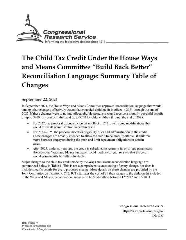 handle is hein.crs/goveeny0001 and id is 1 raw text is: Congressional
SResearch Service
The Child Tax Credit Under the House Ways
and Means Committee Build Back Better
Reconciliation Language: Summary Table of
Changes
September 22, 2021
In September 2021, the House Ways and Means Committee approved reconciliation language that would,
among other changes, effectively extend the expanded child credit in effect in 2021 through the end of
2025. If these changes were to go into effect, eligible taxpayers would receive a monthly per-child benefit
of up to $300 for young children and up to $250 for older children through the end of 2025.
 For 2022, the proposal extends the credit in effect in 2021, with some modifications that
would affect its administration in certain cases.
   For 2023-2025, the proposal modifies eligibility rules and administration of the credit.
These changes are broadly intended to allow the credit to be more portable if children
move between taxpayers during the year, and limit repayment obligations in certain
cases.
 After 2025, under current law, the credit is scheduled to return to its prior-law parameters.
However, the Ways and Means language would modify current law such that the credit
would permanently be fully refundable.
Major changes to the child tax credit made by the Ways and Means reconciliation language are
summarized below in Table 1. This is not a comprehensive accounting of every change, nor does it
include specific details for every proposed change. More details on these changes are provided by the
Joint Committee on Taxation (JCT). JCT estimates the cost of all the changes to the child credit included
in the Ways and Means reconciliation language to be $556 billion between FY2022 and FY2031.
Congressional Research Service
https://crsreports.congress.gov
IN11757
CRS INSIGHT
Prepared for Members and
Committees of Congress


