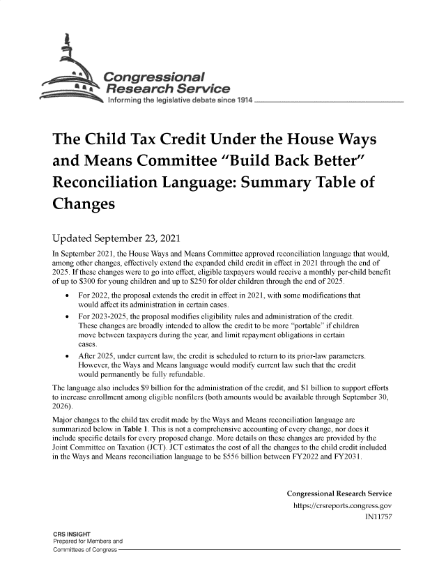 handle is hein.crs/goveeog0001 and id is 1 raw text is: *   Congressional
Resear h Service
The Child Tax Credit Under the House Ways
and Means Committee Build Back Better
Reconciliation Language: Summary Table of
Changes
Updated September 23, 2021
In September 2021, the House Ways and Means Committee approved reconciliation language that would,
among other changes, effectively extend the expanded child credit in effect in 2021 through the end of
2025. If these changes were to go into effect, eligible taxpayers would receive a monthly per-child benefit
of up to $300 for young children and up to $250 for older children through the end of 2025.
 For 2022, the proposal extends the credit in effect in 2021, with some modifications that
would affect its administration in certain cases.
  For 2023-2025, the proposal modifies eligibility rules and administration of the credit.
These changes are broadly intended to allow the credit to be more portable if children
move between taxpayers during the year, and limit repayment obligations in certain
cases.
 After 2025, under current law, the credit is scheduled to return to its prior-law parameters.
However, the Ways and Means language would modify current law such that the credit
would permanently be fully refundable.
The language also includes $9 billion for the administration of the credit, and $1 billion to support efforts
to increase enrollment among eligible nonfilers (both amounts would be available through September 30,
2026).
Major changes to the child tax credit made by the Ways and Means reconciliation language are
summarized below in Table 1. This is not a comprehensive accounting of every change, nor does it
include specific details for every proposed change. More details on these changes are provided by the
Joint Committee on Taxation (JCT). JCT estimates the cost of all the changes to the child credit included
in the Ways and Means reconciliation language to be $556 billion between FY2022 and FY2031.
Congressional Research Service
https://crsreports.congress.gov
IN11757
CRS INSIGHT
Prepared for Members and
Committees of Congress


