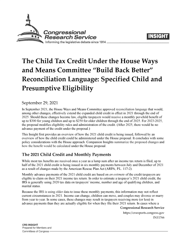 handle is hein.crs/goveeoz0001 and id is 1 raw text is: Congressional
A   Research Service
The Child Tax Credit Under the House Ways
and Means Committee Build Back Better
Reconciliation Language: Specified Child and
Presumptive Eligibility
September 29, 2021
In September 2021, the House Ways and Means Committee approved reconciliation language that would,
among other changes, effectively extend the expanded child credit in effect in 2021 through the end of
2025. Should these changes become law, eligible taxpayers would receive a monthly per-child benefit of
up to $300 for young children and up to $250 for older children through the end of 2025. For 2023-2025,
the proposal modifies eligibility rules and administration of the credit. (After 2025, there would be no
advance payment of the credit under the proposal.)
This Insight first provides an overview of how the 2021 child credit is being issued, followed by an
overview of how the child credit could be administered under the House proposal. It concludes with some
policy considerations with the House approach. Companion Insights summarize the proposed changes and
how the benefit would be calculated under the House proposal.
The 2021 Child Credit and Monthly Payments
While most tax benefits are received once a year as a lump sum after an income tax return is filed, up to
half of the 2021 child credit is being issued in six monthly payments between July and December of 2021
as a result of changes made by the American Rescue Plan Act (ARPA; P.L. 117-2).
Monthly advance payments of the 2021 child credit are based on an estimate of the credit taxpayers are
eligible to claim on their 2021 income tax return. In order to estimate a taxpayer's 2021 child credit, the
IRS is generally using 2020 tax data on taxpayers' income, number and age of qualifying children, and
marital status.
Because the IRS is using older data to issue these monthly payments, this information may not reflect
current circumstances in 2021. Income can change, children can move, and couples may divorce or marry
from year to year. In some cases, these changes may result in taxpayers receiving more (or less) in
advance payments than they are actually eligible for when they file their 2021 return. In cases where a
Congressional Research Service
https://crsreports.congress.gov
IN11766
CRS INSIGHT
Prepared for Members and
Committees of Congress


