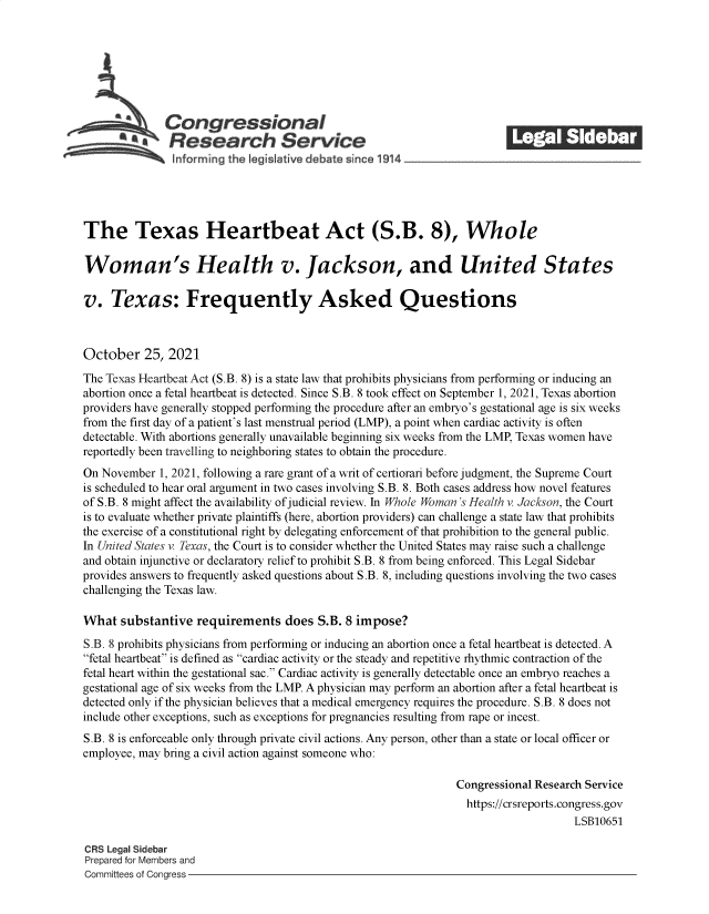 handle is hein.crs/goveerv0001 and id is 1 raw text is: Congressional                                             ______
a*Research Service
informrng the legisIative debate since 1914___________________
The Texas Heartbeat Act (S.B. 8), Whole
Woman's Health v. Jackson, and United States
v. Texas: Frequently Asked Questions
October 25, 2021
The Texas Heartbeat Act (S.B. 8) is a state law that prohibits physicians from performing or inducing an
abortion once a fetal heartbeat is detected. Since S.B. 8 took effect on September 1, 2021, Texas abortion
providers have generally stopped performing the procedure after an embryo's gestational age is six weeks
from the first day of a patient's last menstrual period (LMP), a point when cardiac activity is often
detectable. With abortions generally unavailable beginning six weeks from the LMP, Texas women have
reportedly been travelling to neighboring states to obtain the procedure.
On November 1, 2021, following a rare grant of a writ of certiorari before judgment, the Supreme Court
is scheduled to hear oral argument in two cases involving S.B. 8. Both cases address how novel features
of S.B. 8 might affect the availability of judicial review. In Whole Woman's Health v. Jackson, the Court
is to evaluate whether private plaintiffs (here, abortion providers) can challenge a state law that prohibits
the exercise of a constitutional right by delegating enforcement of that prohibition to the general public.
In United States v. Texas, the Court is to consider whether the United States may raise such a challenge
and obtain injunctive or declaratory relief to prohibit S.B. 8 from being enforced. This Legal Sidebar
provides answers to frequently asked questions about S.B. 8, including questions involving the two cases
challenging the Texas law.
What substantive requirements does S.B. 8 impose?
S.B. 8 prohibits physicians from performing or inducing an abortion once a fetal heartbeat is detected. A
fetal heartbeat is defined as cardiac activity or the steady and repetitive rhythmic contraction of the
fetal heart within the gestational sac. Cardiac activity is generally detectable once an embryo reaches a
gestational age of six weeks from the LMP. A physician may perform an abortion after a fetal heartbeat is
detected only if the physician believes that a medical emergency requires the procedure. S.B. 8 does not
include other exceptions, such as exceptions for pregnancies resulting from rape or incest.
S.B. 8 is enforceable only through private civil actions. Any person, other than a state or local officer or
employee, may bring a civil action against someone who:
Congressional Research Service
https://crsreports.congress.gov
LSB10651
CRS Legal Sidebar
Prepared for Members and
Committees of Congress


