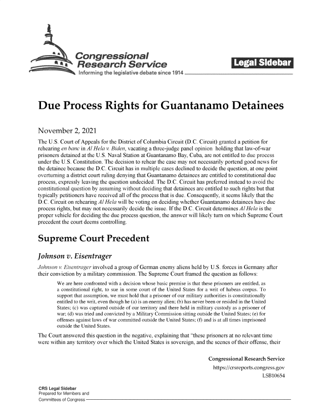 handle is hein.crs/goveesu0001 and id is 1 raw text is: Congressional                                              ______
*Research Service
Due Process Rights for Guantanamo Detainees
November 2, 2021
The U.S. Court of Appeals for the District of Columbia Circuit (D.C. Circuit) granted a petition for
rehearing en banc in Al Hela v. Biden, vacating a three-judge panel opinion holding that law-of-war
prisoners detained at the U.S. Naval Station at Guantanamo Bay, Cuba, are not entitled to due process
under the U.S. Constitution. The decision to rehear the case may not necessarily portend good news for
the detainee because the D.C. Circuit has in multiple cases declined to decide the question, at one point
overturning a district court ruling denying that Guantanamo detainees are entitled to constitutional due
process, expressly leaving the question undecided. The D.C. Circuit has preferred instead to avoid the
constitutional question by assuming without deciding that detainees are entitled to such rights but that
typically petitioners have received all of the process that is due. Consequently, it seems likely that the
D.C. Circuit on rehearing Al Hela will be voting on deciding whether Guantanamo detainees have due
process rights, but may not necessarily decide the issue. If the D.C. Circuit determines Al Hela is the
proper vehicle for deciding the due process question, the answer will likely turn on which Supreme Court
precedent the court deems controlling.
Supreme Court Precedent
Johnson v. Eisentrager
Johnson v. Eisentrager involved a group of German enemy aliens held by U.S. forces in Germany after
their conviction by a military commission. The Supreme Court framed the question as follows:
We are here confronted with a decision whose basic premise is that these prisoners are entitled, as
a constitutional right, to sue in some court of the United States for a writ of habeas corpus. To
support that assumption, we must hold that a prisoner of our military authorities is constitutionally
entitled to the writ, even though he (a) is an enemy alien; (b) has never been or resided in the United
States; (c) was captured outside of our territory and there held in military custody as a prisoner of
war; (d) was tried and convicted by a Military Commission sitting outside the United States; (e) for
offenses against laws of war committed outside the United States; (f) and is at all times imprisoned
outside the United States.
The Court answered this question in the negative, explaining that these prisoners at no relevant time
were within any territory over which the United States is sovereign, and the scenes of their offense, their
Congressional Research Service
https://crsreports.congress.gov
LSB10654
CRS Legal Sidebar
Prepared for Members and
Committees of Congress


