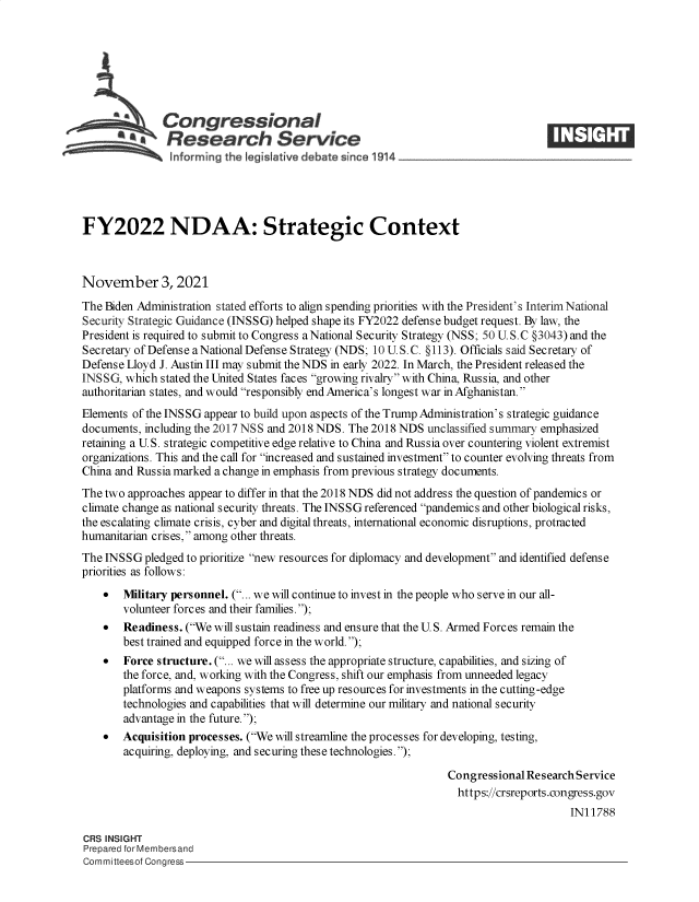 handle is hein.crs/goveetc0001 and id is 1 raw text is: Congressional
SResearch Service
FY2022 NDAA: Strategic Context
November 3, 2021
The Biden Administration stated efforts to align spending priorities with the President's Interim National
Security Strategic Guidance (INSSG) helped shape its FY2022 defense budget request. By law, the
President is required to submit to Congress a National Security Strategy (NSS; 50 U. S.C §3043) and the
Secretary of Defense aNational Defense Strategy (NDS; 10 U.S.C. §113). Officials said Secretary of
Defense Lloyd J. Austin III may submit the NDS in early 2022. In March, the President released the
INSSG, which stated the United States faces growing rivalry with China, Russia, and other
authoritarian states, and would responsibly end America's longest war in Afghanistan.
Elements of the INS SG appear to build upon aspects of the Trump Administration's strategic guidance
documents, including the 2017 NSS and 2018 NDS. The 2018 NDS unclassified summary emphasized
retaining a U.S. strategic competitive edge relative to China and Russia over countering violent extremist
organizations. This and the call for increased and sustained investment to counter evolving threats from
China and Russia marked a change in emphasis from previous strategy documents.
The two approaches appear to differ in that the 2018 NDS did not address the question of pandemics or
climate change as national security threats. The INSSG referenced pandemics and other biological risks,
the escalating climate crisis, cyber and digital threats, international economic disruptions, protracted
humanitarian crises, among other threats.
The INSSG pledged to prioritize new resources for diplomacy and development and identified defense
priorities as follows:
 Military personnel. (... we will continue to invest in the people who serve in our all-
volunteer forces and their families.);
 Readiness. (We will sustain readiness and ensure that the U. S. Armed Forces remain the
best trained and equipped force in the world.);
 Force structure. (... we will assess the appropriate structure, capabilities, and sizing of
the force, and, working with the Congress, shift our emphasis from unneeded legacy
platforms and weapons systems to free up resources for investments in the cutting-edge
technologies and capabilities that will determine our military and national security
advantage in the future.);
 Acquisition processes. (We will streamline the processes for developing, testing,
acquiring, deploying, and securing these technologies.);
Congressional Research Service
https://crsreports.congress.gov
IN11788
CRS INSIGHT
Prepared for Membersand
Committeesof Congress


