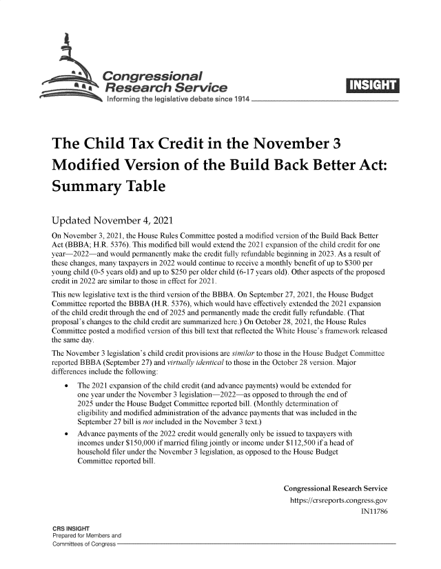 handle is hein.crs/goveeto0001 and id is 1 raw text is: Congressional
*.Research Service
The Child Tax Credit in the November 3
Modified Version of the Build Back Better Act:
Summary Table
Updated November 4, 2021
On November 3, 2021, the House Rules Committee posted a modified version of the Build Back Better
Act (BBBA; H.R. 5376). This modified bill would extend the 2021 expansion of the child credit for one
year-2022-and would permanently make the credit fully refundable beginning in 2023. As a result of
these changes, many taxpayers in 2022 would continue to receive a monthly benefit of up to $300 per
young child (0-5 years old) and up to $250 per older child (6-17 years old). Other aspects of the proposed
credit in 2022 are similar to those in effect for 2021.
This new legislative text is the third version of the BBBA. On September 27, 2021, the House Budget
Committee reported the BBBA (H.R. 5376), which would have effectively extended the 2021 expansion
of the child credit through the end of 2025 and permanently made the credit fully refundable. (That
proposal's changes to the child credit are summarized here.) On October 28, 2021, the House Rules
Committee posted a modified version of this bill text that reflected the White House's framework released
the same day.
The November 3 legislation's child credit provisions are similar to those in the House Budget Committee
reported BBBA (September 27) and virtually identical to those in the October 28 version. Major
differences include the following:
  The 2021 expansion of the child credit (and advance payments) would be extended for
one year under the November 3 legislation-2022-as opposed to through the end of
2025 under the House Budget Committee reported bill. (Monthly determination of
eligibility and modified administration of the advance payments that was included in the
September 27 bill is not included in the November 3 text.)
  Advance payments of the 2022 credit would generally only be issued to taxpayers with
incomes under $150,000 if married filing jointly or income under $112,500 if a head of
household filer under the November 3 legislation, as opposed to the House Budget
Committee reported bill.
Congressional Research Service
https://crsreports.congress.gov
IN11786
CRS INSIGHT
Prepared for Members and
Committees of Congress


