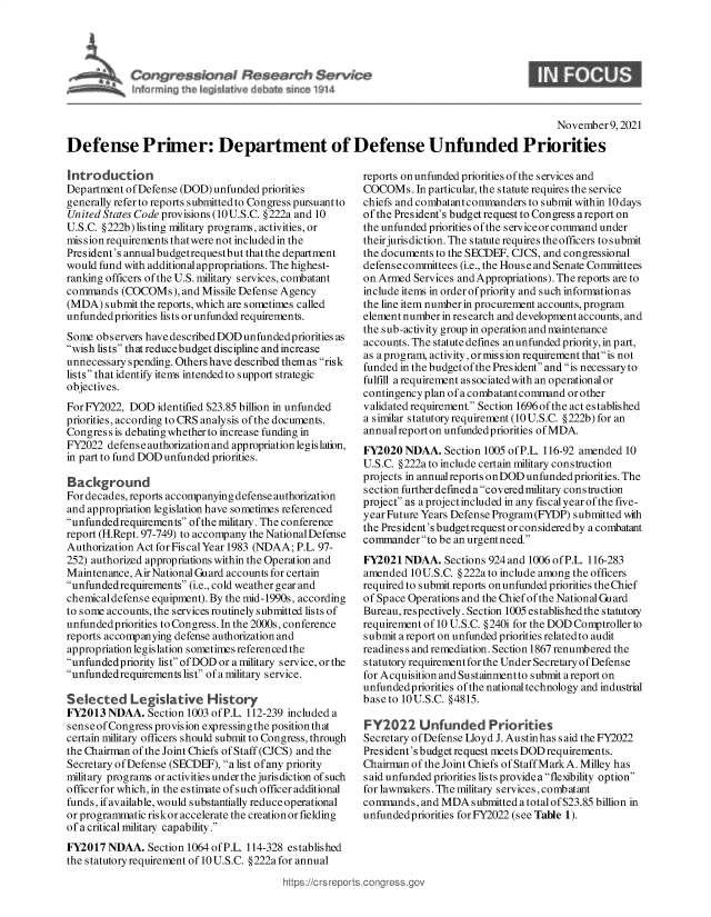 handle is hein.crs/goveeua0001 and id is 1 raw text is: r~~ssicnt4 Research Sentn
ml rrnin~ die 14d dnte irt4e ~MW~ W~4

November 9, 2021
Defense Primer: Department of Defense Unfunded Priorities

Introduction
Department of Defense (DOD) unfunded priorities
generally refer to reports submitted to Congress pursuant to
United States Code provisions (10U.S.C. §222a and 10
U.S.C. §222b) listing military programs, activities, or
mission requirements thatwere not included in the
President's annual budgetrequestbut that the department
would fund with additional appropriations. The highest-
ranking officers of the U.S. military services, combatant
commands (COCOMs), and Missile Defense Agency
(MDA) submit the reports, which are sometimes called
unfunded priorities lists or unfunded requirements.
Some observers have described DOD unfunded priorities as
wish lists thatreducebudget discipline andincrease
unnecessary spending. Others have described themas risk
lists that identify items intended to support strategic
objectives.
For FY2022, DOD identified $23.85 billion in unfunded
priorities, according to CRS analysis of the documents.
Congress is debating whether to increase funding in
FY2022 defense authorization and appropriation legislation,
in part to fund DOD unfunded priorities.
Background
For decades, reports accompanying defense authorization
and appropriation legislation have sometimes referenced
unfundedrequirements ofthe military. The conference
report (H.Rept. 97-749) to accompany the NationalDefense
Authorization Act for Fiscal Year 1983 (NDAA; P.L. 97-
252) authorized appropriations within the Operation and
Maintenance, Air National Guard accounts for certain
unfundedrequirements (i.e., cold weather gear and
chemicaldefense equipment). By the mid-1990s, according
to some accounts, the services routinely submitted lists of
unfunded priorities to Congress. In the 2000s, conference
reports accompanying defense authorization and
appropriation legislation sometimes referenced the
unfundedpriority list ofDOD or a military service, or the
unfundedrequirements list ofamilitary service.
Selected Legislative History
FY2013 NDAA. Section 1003 of P.L. 112-239 included a
senseofCongress provision expressingthe positionthat
certain military officers should submit to Congress, through
the Chairman of the Joint Chiefs of Staff (CJCS) and the
Secretary of Defense (SECDEF), a list ofany priority
military programs or activities under the juris diction of such
officer for which, in the estimate of such officer additional
funds, if available, would substantially reduce operational
or programmatic riskor accelerate the creationor fielding
of a critical military capability.
FY2017 NDAA. Section 1064 of P.L. 114-328 established
the statutory requirement of 10 U.S.C. §222a for annual

reports onunfunded priorities ofthe services and
COCOMs. In particular, the statute requires the service
chiefs and combatantcommanders to submit within 10 days
of the President's budget request to Congress a report on
the unfunded priorities of the serviceor command under
theirjurisdiction. The statute requires theofficers to submit
the documents to the SECDEF, CJCS, and congressional
defensecommittees (i.e., the House and Senate Committees
on Armed Services and Appropriations). The reports are to
include items in order of priority and such information as
the line item number in procurement accounts, program
element number in research and development accounts, and
the sub-activity group in operation and maintenance
accounts. The statute defines an unfunded priority, in part,
as aprogram, activity, ormis sion requirement thatis not
funded in the budget of the President and is necessary to
fulfill a requirement associatedwith an operational or
contingency plan of a combatant command or other
validated requirement. Section 1696 of the act established
a s imilar s tatutory requirement (10 U.S.C. §222b) for an
annual report on unfundedpriorities of MDA.
FY2020 NDAA. Section 1005 of P.L. 116-92 amended 10
U.S.C. §222a to include certain military construction
projects in annualreports onDOD unfunded priorities. The
section furtherdefmeda covered military construction
project as a project included in any fiscal year of the five-
year Future Years Defense Program(FYDP) submitted with
the President's budgetrequest or considered by a combatant
commander to be an urgentneed.
FY2021 NDAA. Sections 924 and 1006 ofP.L. 116-283
amended 10 U.S.C. §222a to include among the officers
required to submit reports on unfunded priorities the Chief
of Space Operations and the Chief of the National Guard
Bureau, respectively. Section 1005 established the s tatutory
requirement of 10 U.S.C. §240i for the DOD Comptroller to
submit a report on unfunded priorities related to audit
readiness and remediation. Section 1867 renumbered the
statutory requirementfor the Under Secretary ofDefense
for Acquisition and Sustainmentto submit areport on
unfunded priorities of the national technology and industrial
baseto 10U.S.C. §4815.
FY2022 Unfunded Priorities
Secretary of Defense Lloyd J. Austin has said the FY2022
President's budget request meets DOD requirements.
Chairman of the Joint Chiefs of Staff Mark A. Milley has
s aid unfunded priorities lis ts provide a flexibility option
for lawmakers. The military services, combatant
commands, and MDA submitted a total of $23.85 billion in
unfundedpriorities forFY2022 (see Table 1).


