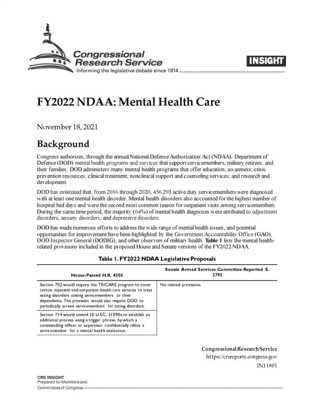 handle is hein.crs/goveevm0001 and id is 1 raw text is: SCongressional                                                              ____
*. Research Service
informing the legislative debate since 1914 ___________________
FY2022 NDAA: Mental Health Care
November 18, 2021
Background
Congress authorizes, through the annual National Defense Authorization Act (NDAA), Department of
Defense (DOD) mental health programs and services that support servicemembers, military retirees, and
their families. DOD administers many mental health programs that offer education; awareness; crisis
prevention resources; clinical treatment; nonclinical support and counseling services; and research and
development.
DOD has estimated that, from 2016 through 2020, 456,293 active duty servicemembers were diagnosed
with at least one mental health disorder. Mental health disorders also accounted for the highest number of
hospital bed days and were the second most common reason for outpatient visits among servicemembers.
During the same time period, the majority (64%) of mental health diagnoses were attributed to adjustment
disorders, anxiety disorders, and depressive disorders.
DOD has made numerous efforts to address the wide range of mental health issues, and potential
opportunities for improvement have been highlighted by the Government Accountability Office (GAO),
DOD Inspector General (DODIG), and other observers of military health. Table 1 lists the mental health-
related provisions included in the proposed House and Senate versions of the FY2022 NDAA
Table 1. FY2022 NDAA Legislative Proposals

House-Passed H.R. 4350

Section 702would require the TRICARE program to cover
certain inpatient and outpatient health care services to treat
eating disorders among servicemembers or their
dependents. The provision would also require DOD to
periodically screen servicemembers for eating disorders.
Section 714would amend 10 U.S.C. §I090ato establish an
additional process using a trigger phrase, bywhich a
commanding officer or supervisor confidentially refers a
servicemember for a mental health evaluation.

Senate Armed Services Committee-Reported S.
2792

No related provisions.

Congressional Research Service
https://crsreports.congress.gov
IN11801

CRS INSIGHT
Prepared for Membersand
Committeesof Congress-


