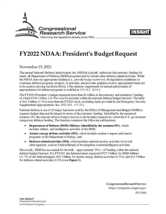 handle is hein.crs/goveevv0001 and id is 1 raw text is: Congressional
*  Research Service
FY2022 NDAA: President's Budget Request
November 19, 2021
The annual National Defense Authorization Act (NDAA) typically authorizes discretionary funding for
nearly all Department of Defense (DOD) programs and for certain other defense-related activities. While
the NDAA does not appropriate funding (i.e., provide budget authority), the legislation establishes or
continues defense programs, projects, or activities, and provides guidance on how appropriated funds are
to be used in carrying out those efforts. (The statutory requirement for annual authorization of
appropriations for defense programs is codified at 10 U. S.C. §114.)
The FY2022 President's budget requested more than $6 trillion in discretionary and mandatory funding,
of which $768.3 billion (12.4%) was for activities within the national defense budget function. The latter
is $14.3 billion (1.9%) more than the FY2021 level, excluding funds provided by the Emergency Sec urity
Supplemental Appropriations Act, 2021 (P.L. 117-31).
National defense is one of 20 major functions used by the Office of Management and Budget (OMB) to
organize budget data and the largest in terms of discretionary funding. Identified by the numerical
notation 050, the national defense budget function is the broadest measure by which the U.S. government
categorizes defense funding. The function comprises the following subfunctions:
 Department of Defense (DOD)-Military (identified by the notation 051), which
includes military and intelligence activities of the DOD;
 Atomic energy defense activities (053), which includes nuclear weapons and reactor
programs of the Department of Energy; and
 Defense-related activities (054), which includes national security activities of several
other agencies, such as Federal Bureau of Investigation counterintelligence activities.
Historically, DOD has accounted for the bulk-approximately 95%-of funding within the national
defense budget function. For FY2022, the Administration requested $727.9 billion for DOD-Military
(11.7% of the federal budget); $29.9 billion for atomic energy defense activities (0.5%); and $10.5 billion
for defense-related activities (0.2%) (see Figure 1).
Congressional Research Service
https://crsreports.congress.gov
IN11804
CRS INSIGHT
Prepared for Membersand
Committeesof Congress



