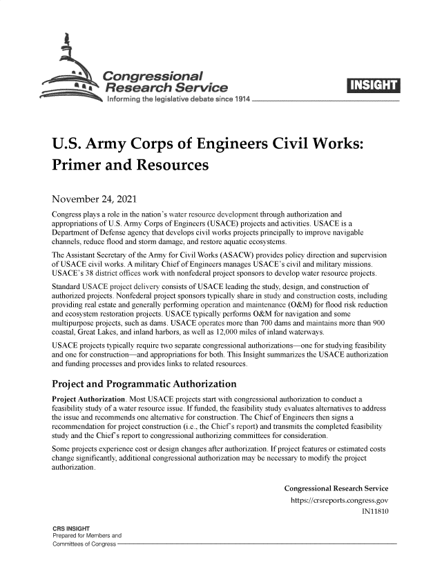 handle is hein.crs/goveewr0001 and id is 1 raw text is: Congressional
SResearch Service
U.S. Army Corps of Engineers Civil Works:
Primer and Resources
November 24, 2021
Congress plays a role in the nation's water resource development through authorization and
appropriations of U.S. Army Corps of Engineers (USACE) projects and activities. USACE is a
Department of Defense agency that develops civil works projects principally to improve navigable
channels, reduce flood and storm damage, and restore aquatic ecosystems.
The Assistant Secretary of the Army for Civil Works (ASACW) provides policy direction and supervision
of USACE civil works. A military Chief of Engineers manages USACE's civil and military missions.
USACE's 38 district offices work with nonfederal project sponsors to develop water resource projects.
Standard USACE project delivery consists of USACE leading the study, design, and construction of
authorized projects. Nonfederal project sponsors typically share in study and construction costs, including
providing real estate and generally performing operation and maintenance (O&M) for flood risk reduction
and ecosystem restoration projects. USACE typically performs O&M for navigation and some
multipurpose projects, such as dams. USACE operates more than 700 dams and maintains more than 900
coastal, Great Lakes, and inland harbors, as well as 12,000 miles of inland waterways.
USACE projects typically require two separate congressional authorizations-one for studying feasibility
and one for construction-and appropriations for both. This Insight summarizes the USACE authorization
and funding processes and provides links to related resources.
Project and Programmatic Authorization
Project Authorization. Most USACE projects start with congressional authorization to conduct a
feasibility study of a water resource issue. If funded, the feasibility study evaluates alternatives to address
the issue and recommends one alternative for construction. The Chief of Engineers then signs a
recommendation for project construction (i.e., the Chief's report) and transmits the completed feasibility
study and the Chief's report to congressional authorizing committees for consideration.
Some projects experience cost or design changes after authorization. If project features or estimated costs
change significantly, additional congressional authorization may be necessary to modify the project
authorization.
Congressional Research Service
https://crsreports.congress.gov
IN11810
CRS INSIGHT
Prepared for Members and
Committees of Congress


