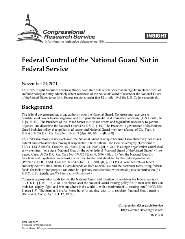 handle is hein.crs/goveewt0001 and id is 1 raw text is: SCongressional
*aResearch Service
Federal Control of the National Guard Not in
Federal Service
November 24, 2021
This CRS Insight discusses federal authority over state militia practices that diverge from Department of
Defense policy and may adversely affect readiness of the National Guard of a state or the National Guard
of the United States to perform federal missions under title 32 or title 10 of the U. S. Code, respectively.
Background
The federal government has broad authority over the National Guard. Congress may exercise its
constitutional power to arm, organize, and discipline the militia as it considers necessary (U.S. Const., art.
I, §8, cl. 16). The President of the United States must issue orders and regulations necessary to govern,
organize, and discipline the National Guard (32 U.S.C. §110). The President's governance of the National
Guard includes policy that applies to all states and National Guard members (Assoc. of Civ. Tech. v.
U.S.A, USCA D.C. Cir. Case No. 09-5153 (Apr. 30, 2010), §II,p. 8).
This federal authority is not exclusive: the National Guard is unique because it simultaneously possesses
federal and state attributes making it responsible to both national and local sovereignty (Lipscomb v.
FLRA, USCA 5th Cir. Case No. 02-60060 (Jun. 24, 2003), §II, p. 2). It is a single organization established
as two entities-one state (National Guard), the other federal (National Guard of the United States) (In re
Sealed Case, USCA D.C. Cir. Case No. 07-5251 (Jan. 6, 2009), §I, p. 2). Yet, the National Guard's
functions and capabilities are almost exclusively funded and stipulated by the federal government
(Perpich v. DOD, USSC Case No. 89-542 (Jun. 11, 1990), §II, p. 18 (351)). Whether state or federal
authority controls the National Guard depends on both relevant law and the particular facts; using federal
funds for their proper purpose can often be a primary consideration when making this determination (31
U.S.C. §1301(a)(d), see NG Fiscal Law Guidebook).
Congress appropriates funds to train the National Guard and maintain its readiness for federal missions
(32 U.S.C. §§106, 107, 708). The objective of the National Guard training policy is to train units that c an
mobilize, deploy, fight, and win anywhere in the world ... with a minimum of ... training time (NGR 350-
1, para 1-5). The Army and the Air Force have broad discretion ... to regulate National Guard training
(B-176491, Comp. Gen. Jul. 17, 1972).
Congressional Research Service
https://crsreports.congress.gov
IN11808
CRS INSIGHT
Prepared for Membersand
Committeesof Congress


