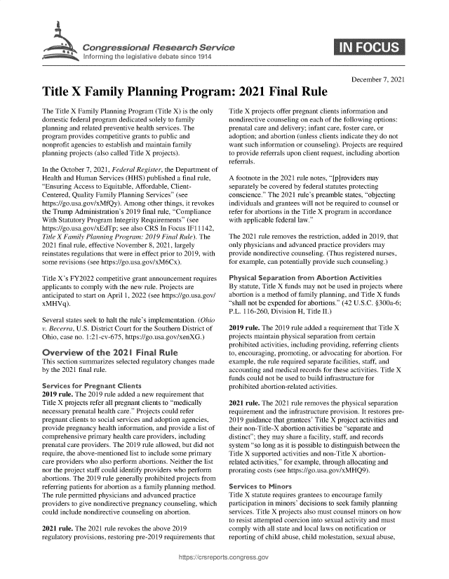 handle is hein.crs/goveexw0001 and id is 1 raw text is: Congressional Research Service

0

December 7, 2021

Title X Family Planning Program: 2021 Final Rule

The Title X Family Planning Program (Title X) is the only
domestic federal program dedicated solely to family
planning and related preventive health services. The
program provides competitive grants to public and
nonprofit agencies to establish and maintain family
planning projects (also called Title X projects).
In the October 7, 2021, Federal Register, the Department of
Health and Human Services (HHS) published a final rule,
Ensuring Access to Equitable, Affordable, Client-
Centered, Quality Family Planning Services (see
https://go.usa.gov/xMfQy). Among other things, it revokes
the Trump Administration's 2019 final rule, Compliance
With Statutory Program Integrity Requirements (see
https://go.usa.gov/xEdTp; see also CRS In Focus IF11142,
Title X Family Planning Program: 2019 Final Rule). The
2021 final rule, effective November 8, 2021, largely
reinstates regulations that were in effect prior to 2019, with
some revisions (see https://go.usa.gov/xM6Cx).
Title X's FY2022 competitive grant announcement requires
applicants to comply with the new rule. Projects are
anticipated to start on April 1, 2022 (see https://go.usa.gov/
xMHVq).
Several states seek to halt the rule's implementation. (Ohio
v. Becerra, U.S. District Court for the Southern District of
Ohio, case no. 1:21-cv-675, https://go.usa.gov/xenXG.)
Overview of the 2021 Final Rule
This section summarizes selected regulatory changes made
by the 2021 final rule.
Services for Pregnant Clients
2019 rule. The 2019 rule added a new requirement that
Title X projects refer all pregnant clients to medically
necessary prenatal health care. Projects could refer
pregnant clients to social services and adoption agencies,
provide pregnancy health information, and provide a list of
comprehensive primary health care providers, including
prenatal care providers. The 2019 rule allowed, but did not
require, the above-mentioned list to include some primary
care providers who also perform abortions. Neither the list
nor the project staff could identify providers who perform
abortions. The 2019 rule generally prohibited projects from
referring patients for abortion as a family planning method.
The rule permitted physicians and advanced practice
providers to give nondirective pregnancy counseling, which
could include nondirective counseling on abortion.
2021 rule. The 2021 rule revokes the above 2019
regulatory provisions, restoring pre-2019 requirements that

Title X projects offer pregnant clients information and
nondirective counseling on each of the following options:
prenatal care and delivery; infant care, foster care, or
adoption; and abortion (unless clients indicate they do not
want such information or counseling). Projects are required
to provide referrals upon client request, including abortion
referrals.
A footnote in the 2021 rule notes, [p]roviders may
separately be covered by federal statutes protecting
conscience. The 2021 rule's preamble states, objecting
individuals and grantees will not be required to counsel or
refer for abortions in the Title X program in accordance
with applicable federal law.
The 2021 rule removes the restriction, added in 2019, that
only physicians and advanced practice providers may
provide nondirective counseling. (Thus registered nurses,
for example, can potentially provide such counseling.)
Physical Separation from Abortion Activities
By statute, Title X funds may not be used in projects where
abortion is a method of family planning, and Title X funds
shall not be expended for abortions. (42 U.S.C. §300a-6;
P.L. 116-260, Division H, Title II.)
2019 rule. The 2019 rule added a requirement that Title X
projects maintain physical separation from certain
prohibited activities, including providing, referring clients
to, encouraging, promoting, or advocating for abortion. For
example, the rule required separate facilities, staff, and
accounting and medical records for these activities. Title X
funds could not be used to build infrastructure for
prohibited abortion-related activities.
2021 rule. The 2021 rule removes the physical separation
requirement and the infrastructure provision. It restores pre-
2019 guidance that grantees' Title X project activities and
their non-Title-X abortion activities be separate and
distinct; they may share a facility, staff, and records
system so long as it is possible to distinguish between the
Title X supported activities and non-Title X abortion-
related activities, for example, through allocating and
prorating costs (see https://go.usa.gov/xMHQ9).
Services to Minors
Title X statute requires grantees to encourage family
participation in minors' decisions to seek family planning
services. Title X projects also must counsel minors on how
to resist attempted coercion into sexual activity and must
comply with all state and local laws on notification or
reporting of child abuse, child molestation, sexual abuse,

ittps://trsreports.congress.gt



