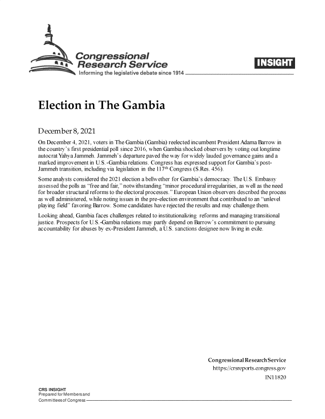handle is hein.crs/goveeyi0001 and id is 1 raw text is: Congressional                  ____
*Research Service E~l
Inform rng the Iegislative debate since 1 14____________________

Election in The Gambia
December 8, 2021
On December 4, 2021, voters in The Gambia (Gambia) reelected incumbent President Adama Barrow in
the country's first presidential poll since 2016, when Gambia shocked observers by voting out longtime
autocrat Yahya Jammeh. Jammeh's departure paved the way for widely lauded governance gains and a
marked improvement in U. S. -Gambia relations. Congress has expressed support for Gambia's post-
Jammeh transition, including via legislation in the 117th Congress (S.Res. 456).
Some analysts considered the 2021 election a bellwether for Gambia's democracy. The U. S. Embassy
assessed the polls as free and fair, notwithstanding minor procedural irregularities, as well as the need
for broader structural reforms to the electoral processes. European Union observers described the process
as well administered, while noting issues in the pre-election environment that contributed to an unlevel
playing field favoring Barrow. Some candidates have rejected the results and may challenge them.
Looking ahead, Gambia faces challenges related to institutionalizing reforms and managing transitional
justice. Prospects for U.S. -Gambia relations may partly depend on Barrow's commitment to pursuing
accountability for abuses by ex-President Jammeh, a U.S. sanctions designee now living in exile.
Congressional Research Service
https://crsreports.congress.gov
IN11820

CRS INSIGHT
Prepared for Membersand
Committeesof Congress-


