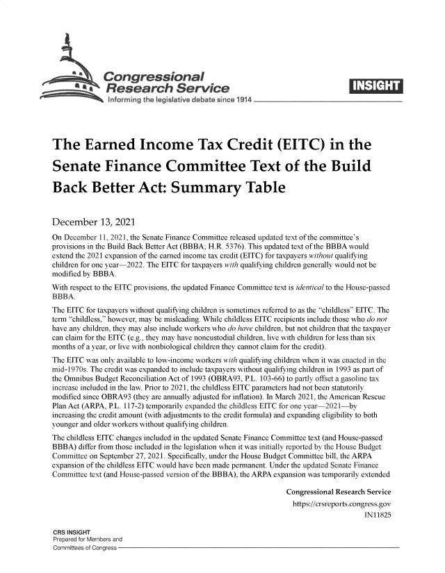 handle is hein.crs/goveezd0001 and id is 1 raw text is: Congressional
SResearch Service
The Earned Income Tax Credit (EITC) in the
Senate Finance Committee Text of the Build
Back Better Act: Summary Table
December 13, 2021
On December 11, 2021, the Senate Finance Committee released updated text of the committee's
provisions in the Build Back Better Act (BBBA; H.R. 5376). This updated text of the BBBA would
extend the 2021 expansion of the earned income tax credit (EITC) for taxpayers without qualifying
children for one year-2022. The EITC for taxpayers with qualifying children generally would not be
modified by BBBA.
With respect to the EITC provisions, the updated Finance Committee text is identical to the House-passed
BBBA.
The EITC for taxpayers without qualifying children is sometimes referred to as the childless EITC. The
term childless, however, may be misleading. While childless EITC recipients include those who do not
have any children, they may also include workers who do have children, but not children that the taxpayer
can claim for the EITC (e.g., they may have noncustodial children, live with children for less than six
months of a year, or live with nonbiological children they cannot claim for the credit).
The EITC was only available to low-income workers with qualifying children when it was enacted in the
mid-1970s. The credit was expanded to include taxpayers without qualifying children in 1993 as part of
the Omnibus Budget Reconciliation Act of 1993 (OBRA93, P.L. 103-66) to partly offset a gasoline tax
increase included in the law. Prior to 2021, the childless EITC parameters had not been statutorily
modified since OBRA93 (they are annually adjusted for inflation). In March 2021, the American Rescue
Plan Act (ARPA, P.L. 117-2) temporarily expanded the childless EITC for one year-2021-by
increasing the credit amount (with adjustments to the credit formula) and expanding eligibility to both
younger and older workers without qualifying children.
The childless EITC changes included in the updated Senate Finance Committee text (and House-passed
BBBA) differ from those included in the legislation when it was initially reported by the House Budget
Committee on September 27, 2021. Specifically, under the House Budget Committee bill, the ARPA
expansion of the childless EITC would have been made permanent. Under the updated Senate Finance
Committee text (and House-passed version of the BBBA), the ARPA expansion was temporarily extended
Congressional Research Service
https://crsreports.congress.gov
IN11825
CRS INSIGHT
Prepared for Members and
Committees of Congress


