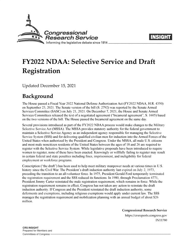 handle is hein.crs/goveezu0001 and id is 1 raw text is: Congressional
SResearch Service
FY2022 NDAA: Selective Service and Draft
Registration
Updated December 15, 2021
Background
The House passed a Fiscal Year 2022 National Defense Authorization Act (FY2022 NDAA, H.R. 4350)
on September 23, 2021. The Senate version of the bill (S. 2792) was reported by the Senate Armed
Services Committee (SASC) on July 21, 2021. On December 7, 2021, the House and Senate Armed
Services Committees released the text of a negotiated agreement (bicameral agreement, S. 1605) based
on the two versions of the bill. The House passed the bicameral agreement on the same day.
Several provisions introduced as part of the FY2022 NDAA process would make changes to the Military
Selective Service Act (MSSA). The MSSA provides statutory authority for the federal government to
maintain a Selective Service Agency as an independent agency responsible for managing the Selective
Service System (SSS) and for delivering qualified civilian men for induction into the Armed Forces of the
United States when authorized by the President and Congress. Under the MSSA, all male U.S. citizens
and most male noncitizen residents of the United States between the ages of 18 and 26 are required to
register with the Selective Service System. While legislative proposals have been introduced to require
women to register, none of these have been enacted. Knowingly or willfully failing to register may result
in certain federal and state penalties including fines, imprisonment, and ineligibility for federal
employment or workforce programs.
Conscription (the draft) has been used to help meet military manpower needs at various times in U.S.
history since the Civil War. The President's draft induction authority last expired on July 2, 1973,
preceding the transition to an all-volunteer force. In 1975, President Gerald Ford temporarily terminated
the registration requirement and the SSS reduced its functions. In 1980, through Proclamation 4771,
President Jimmy Carter reinstated the male registration requirement, which remains in force. While the
registration requirement remains in effect, Congress has not taken any action to reinstate the draft
induction authority. If Congress and the President reinstated the draft induction authority, some
deferments and exemptions, including religious exemptions would apply under current law. The SSS
manages the registration requirement and mobilization planning with an annual budget of about $26
million.
Congressional Research Service
https://crsreports. congress.gov
IN11780
CRS INSIGHT
Prepared for Members and
Committees of Congress


