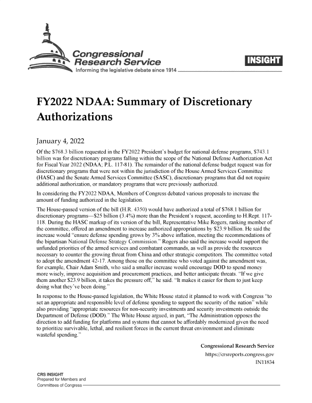 handle is hein.crs/govefbt0001 and id is 1 raw text is: Congressional
A   Research Service
informing the legist ive debate since 1914___________________
FY2022 NDAA: Summary of Discretionary
Authorizations
January 4, 2022
Of the $768.3 billion requested in the FY2022 President's budget for national defense programs, $743.1
billion was for discretionary programs falling within the scope of the National Defense Authorization Act
for Fiscal Year 2022 (NDAA; P.L. 117-81). The remainder of the national defense budget request was for
discretionary programs that were not within the jurisdiction of the House Armed Services Committee
(HASC) and the Senate Armed Services Committee (SASC), discretionary programs that did not require
additional authorization, or mandatory programs that were previously authorized.
In considering the FY2022 NDAA, Members of Congress debated various proposals to increase the
amount of funding authorized in the legislation.
The House-passed version of the bill (H.R. 4350) would have authorized a total of $768.1 billion for
discretionary programs-$25 billion (3.4%) more than the President's request, according to H.Rept. 117-
118. During the HASC markup of its version of the bill, Representative Mike Rogers, ranking member of
the committee, offered an amendment to increase authorized appropriations by $23.9 billion. He said the
increase would ensure defense spending grows by 3% above inflation, meeting the recommendations of
the bipartisan National Defense Strategy Commission. Rogers also said the increase would support the
unfunded priorities of the armed services and combatant commands, as well as provide the resources
necessary to counter the growing threat from China and other strategic competitors. The committee voted
to adopt the amendment 42-17. Among those on the committee who voted against the amendment was,
for example, Chair Adam Smith, who said a smaller increase would encourage DOD to spend money
more wisely, improve acquisition and procurement practices, and better anticipate threats. If we give
them another $23.9 billion, it takes the pressure off, he said. It makes it easier for them to just keep
doing what they've been doing.
In response to the House-passed legislation, the White House stated it planned to work with Congress to
set an appropriate and responsible level of defense spending to support the security of the nation while
also providing appropriate resources for non-security investments and security investments outside the
Department of Defense (DOD). The White House argued, in part, The Administration opposes the
direction to add funding for platforms and systems that cannot be affordably modernized given the need
to prioritize survivable, lethal, and resilient forces in the current threat environment and eliminate
wasteful spending.
Congressional Research Service
https://crsreports.congress.gov
IN11834
CRS INSIGHT
Prepared for Members and
Committees of Congress


