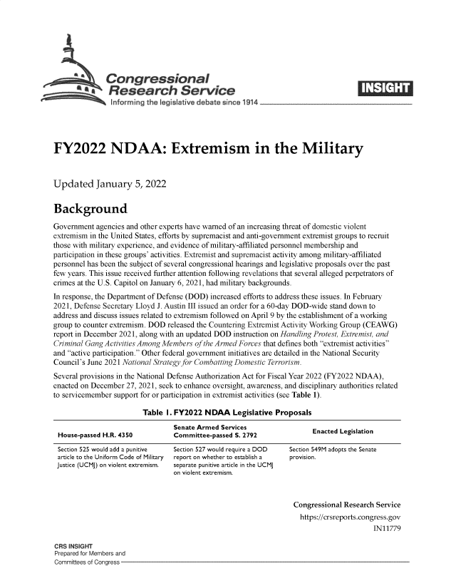 handle is hein.crs/govefca0001 and id is 1 raw text is: Congressional____
*. Research Service
informing the legislative d bate since 1914
FY2022 NDAA: Extremism in the Military
Updated January 5, 2022
Background
Government agencies and other experts have warned of an increasing threat of domestic violent
extremism in the United States, efforts by supremacist and anti-government extremist groups to recruit
those with military experience, and evidence of military-affiliated personnel membership and
participation in these groups' activities. Extremist and supremacist activity among military-affiliated
personnel has been the subject of several congressional hearings and legislative proposals over the past
few years. This issue received further attention following revelations that several alleged perpetrators of
crimes at the U.S. Capitol on January 6, 2021, had military backgrounds.
In response, the Department of Defense (DOD) increased efforts to address these issues. In February
2021, Defense Secretary Lloyd J. Austin III issued an order for a 60-day DOD-wide stand down to
address and discuss issues related to extremism followed on April 9 by the establishment of a working
group to counter extremism. DOD released the Countering Extremist Activity Working Group (CEAWG)
report in December 2021, along with an updated DOD instruction on Handling Protest, Extremist, and
Criminal Gang Activities Among Members of the Armed Forces that defines both extremist activities
and active participation. Other federal government initiatives are detailed in the National Security
Council's June 2021 National Strategy for Combatting Domestic Terrorism.
Several provisions in the National Defense Authorization Act for Fiscal Year 2022 (FY2022 NDAA),
enacted on December 27, 2021, seek to enhance oversight, awareness, and disciplinary authorities related
to servicemember support for or participation in extremist activities (see Table 1).
Table I. FY2022 NDAA Legislative Proposals
Senate Armed Services                Enacted Legislation
House-passed H.R. 4350         Committee-passed S. 2792

Section 525 would add a punitive
article to the Uniform Code of Military
Justice (UCMJ) on violent extremism.

Section 527 would require a DOD
report on whether to establish a
separate punitive article in the UCMJ
on violent extremism.

Section 549M adopts the Senate
provision.

Congressional Research Service
https://crsreports.congress.gov
IN11779

CRS INSIGHT
Prepared for Members and
Committees of Congress -


