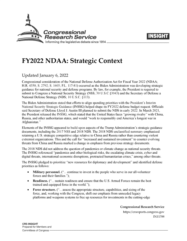 handle is hein.crs/govefcc0001 and id is 1 raw text is: 4 Congressional
*aResearch Service
FY2022 NDAA: Strategic Context
Updated January 6, 2022
Congressional consideration of the National Defense Authorization Act for Fiscal Year 2022 (NDAA;
H.R. 4350; S. 2792; S. 1605; P.L. 117-81) occurred as the Biden Administration was developing strategic
guidance for national security and defense programs. By law, for example, the President is required to
submit to Congress a National Security Strategy (NSS; 50 U.S.C §3043) and the Secretary of Defense a
National Defense Strategy (NDS; 10 U.S.C. §113).
The Biden Administration stated that efforts to align spending priorities with the President's Interim
National Security Strategic Guidance (INSSG) helped shape its FY2022 defense budget request. Officials
said Secretary of Defense Lloyd J. Austin III planned to submit the NDS in early 2022. In March 2021,
the President released the INSSG, which stated that the United States faces growing rivalry with China,
Russia, and other authoritarian states, and would work to responsibly end America's longest war in
Afghanistan.
Elements of the INSSG appeared to build upon aspects of the Trump Administration's strategic guidance
documents, including the 2017 NSS and 2018 NDS. The 2018 NDS unclassified summary emphasized
retaining a U.S. strategic competitive edge relative to China and Russia rather than countering violent
extremist organizations. This and the call for increased and sustained investment to counter evolving
threats from China and Russia marked a change in emphasis from previous strategy documents.
The 2018 NDS did not address the question of pandemics or climate change as national security threats.
The INSSG referenced pandemics and other biological risks, the escalating climate crisis, cyber and
digital threats, international economic disruptions, protracted humanitarian crises, among other threats.
The INSSG pledged to prioritize new resources for diplomacy and development and identified defense
priorities as follows:
 Military personnel. (... continue to invest in the people who serve in our all-volunteer
forces and their families.);
 Readiness. (... sustain readiness and ensure that the U.S. Armed Forces remain the best
trained and equipped force in the world.);
 Force structure. (... assess the appropriate structure, capabilities, and sizing of the
force, and, working with the Congress, shift our emphasis from unneeded legacy
platforms and weapons systems to free up resources for investments in the cutting-edge
Congressional Research Service
https://crsreports.congress.gov
IN11788
CRS INSIGHT
Prepared for Members and
Committees of Congress


