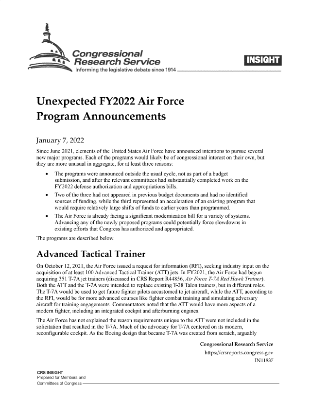 handle is hein.crs/govefcd0001 and id is 1 raw text is: Congressional
a   Research Service
Unexpected FY2022 Air Force
Program Announcements
January 7, 2022
Since June 2021, elements of the United States Air Force have announced intentions to pursue several
new major programs. Each of the programs would likely be of congressional interest on their own, but
they are more unusual in aggregate, for at least three reasons:
  The programs were announced outside the usual cycle, not as part of a budget
submission, and after the relevant committees had substantially completed work on the
FY2022 defense authorization and appropriations bills.
  Two of the three had not appeared in previous budget documents and had no identified
sources of funding, while the third represented an acceleration of an existing program that
would require relatively large shifts of funds to earlier years than programmed.
  The Air Force is already facing a significant modernization bill for a variety of systems.
Advancing any of the newly proposed programs could potentially force slowdowns in
existing efforts that Congress has authorized and appropriated.
The programs are described below.
Advanced Tactical Trainer
On October 12, 2021, the Air Force issued a request for information (RFI), seeking industry input on the
acquisition of at least 100 Advanced Tactical Trainer (ATT) jets. In FY2021, the Air Force had begun
acquiring 351 T-7A jet trainers (discussed in CRS Report R44856, Air Force T-7A Red Hawk Trainer).
Both the ATT and the T-7A were intended to replace existing T-38 Talon trainers, but in different roles.
The T-7A would be used to get future fighter pilots accustomed to jet aircraft, while the ATT, according to
the RFI, would be for more advanced courses like fighter combat training and simulating adversary
aircraft for training engagements. Commentators noted that the ATT would have more aspects of a
modern fighter, including an integrated cockpit and afterburning engines.
The Air Force has not explained the reason requirements unique to the ATT were not included in the
solicitation that resulted in the T-7A. Much of the advocacy for T-7A centered on its modern,
reconfigurable cockpit. As the Boeing design that became T-7A was created from scratch, arguably
Congressional Research Service
https://crsreports.congress.gov
IN11837
CRS INSIGHT
Prepared for Members and
Committees of Congress


