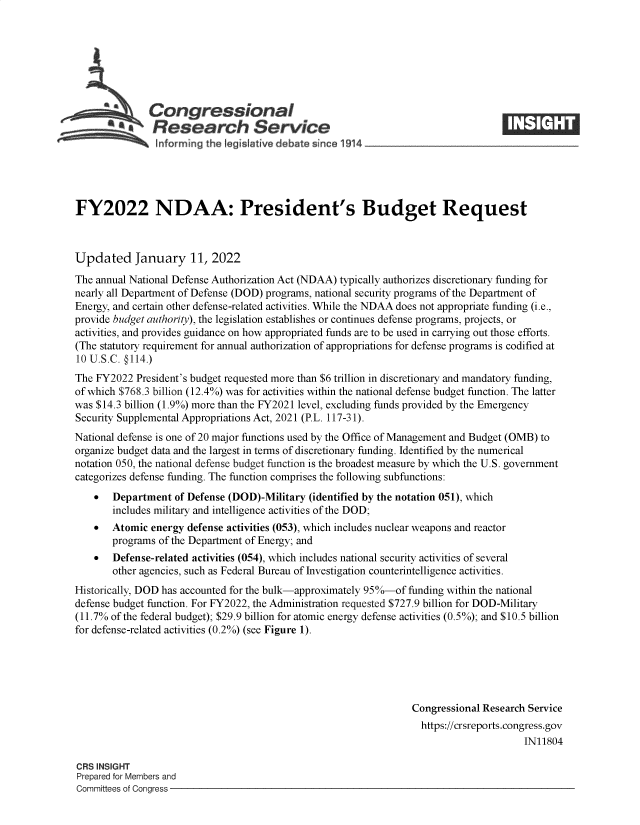 handle is hein.crs/govefco0001 and id is 1 raw text is: Congressional
SResearch Service
FY2022 NDAA: President's Budget Request
Updated January 11, 2022
The annual National Defense Authorization Act (NDAA) typically authorizes discretionary funding for
nearly all Department of Defense (DOD) programs, national security programs of the Department of
Energy, and certain other defense-related activities. While the NDAA does not appropriate funding (i.e.,
provide budget authority), the legislation establishes or continues defense programs, projects, or
activities, and provides guidance on how appropriated funds are to be used in carrying out those efforts.
(The statutory requirement for annual authorization of appropriations for defense programs is codified at
10 U.S.C. @114.)
The FY2022 President's budget requested more than $6 trillion in discretionary and mandatory funding,
of which $768.3 billion (12.4%) was for activities within the national defense budget function. The latter
was $14.3 billion (1.9%) more than the FY2021 level, excluding funds provided by the Emergency
Security Supplemental Appropriations Act, 2021 (P.L. 117-31).
National defense is one of 20 major functions used by the Office of Management and Budget (OMB) to
organize budget data and the largest in terms of discretionary funding. Identified by the numerical
notation 050, the national defense budget function is the broadest measure by which the U.S. government
categorizes defense funding. The function comprises the following subfunctions:
 Department of Defense (DOD)-Military (identified by the notation 051), which
includes military and intelligence activities of the DOD;
 Atomic energy defense activities (053), which includes nuclear weapons and reactor
programs of the Department of Energy; and
 Defense-related activities (054), which includes national security activities of several
other agencies, such as Federal Bureau of Investigation counterintelligence activities.
Historically, DOD has accounted for the bulk-approximately 95%-of funding within the national
defense budget function. For FY2022, the Administration requested $727.9 billion for DOD-Military
(11.7% of the federal budget); $29.9 billion for atomic energy defense activities (0.5%); and $10.5 billion
for defense-related activities (0.2%) (see Figure 1).
Congressional Research Service
https://crsreports.congress.gov
IN11804
CRS INSIGHT
Prepared for Members and
Committees of Congress



