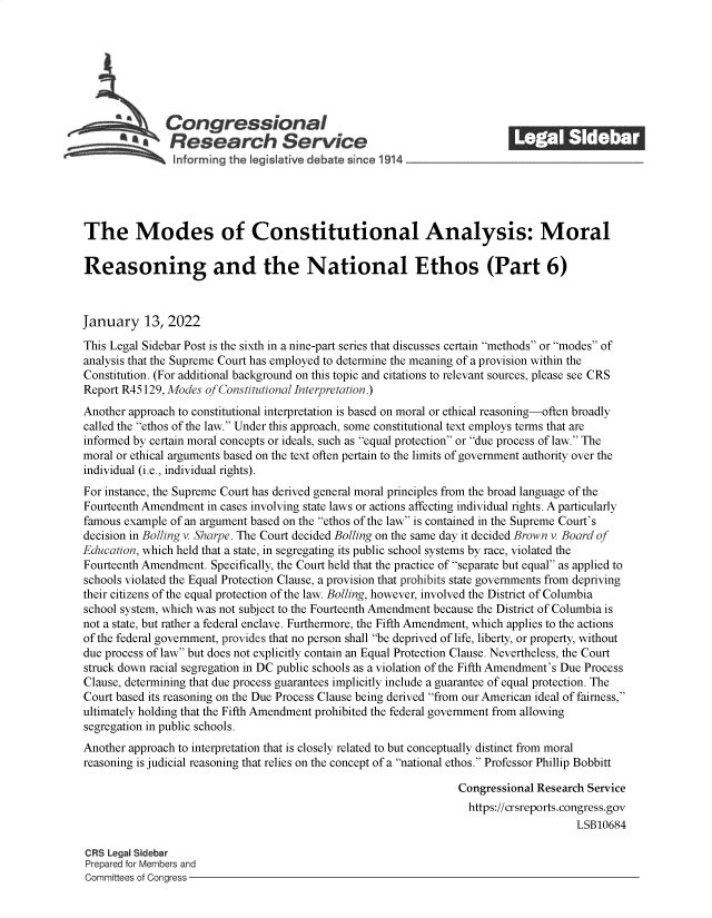 handle is hein.crs/govefcv0001 and id is 1 raw text is: Congressional                                            ______
~.Research Service
inforng the legist ive debate since 1914____________________
The Modes of Constitutional Analysis: Moral
Reasoning and the National Ethos (Part 6)
January 13, 2022
This Legal Sidebar Post is the sixth in a nine-part series that discusses certain methods or modes of
analysis that the Supreme Court has employed to determine the meaning of a provision within the
Constitution. (For additional background on this topic and citations to relevant sources, please see CRS
Report R45 129, Modes of Constitutional Interpretation.)
Another approach to constitutional interpretation is based on moral or ethical reasoning-often broadly
called the ethos of the law. Under this approach, some constitutional text employs terms that are
informed by certain moral concepts or ideals, such as equal protection or due process of law. The
moral or ethical arguments based on the text often pertain to the limits of government authority over the
individual (i.e., individual rights).
For instance, the Supreme Court has derived general moral principles from the broad language of the
Fourteenth Amendment in cases involving state laws or actions affecting individual rights. A particularly
famous example of an argument based on the ethos of the law is contained in the Supreme Court's
decision in Bolling v. Sharpe. The Court decided Bolling on the same day it decided Brown v. Board of
Education, which held that a state, in segregating its public school systems by race, violated the
Fourteenth Amendment. Specifically, the Court held that the practice of separate but equal as applied to
schools violated the Equal Protection Clause, a provision that prohibits state governments from depriving
their citizens of the equal protection of the law. Bolling, however, involved the District of Columbia
school system, which was not subject to the Fourteenth Amendment because the District of Columbia is
not a state, but rather a federal enclave. Furthermore, the Fifth Amendment, which applies to the actions
of the federal government, provides that no person shall be deprived of life, liberty, or property, without
due process of law but does not explicitly contain an Equal Protection Clause. Nevertheless, the Court
struck down racial segregation in DC public schools as a violation of the Fifth Amendment's Due Process
Clause, determining that due process guarantees implicitly include a guarantee of equal protection. The
Court based its reasoning on the Due Process Clause being derived from our American ideal of fairness,
ultimately holding that the Fifth Amendment prohibited the federal government from allowing
segregation in public schools.
Another approach to interpretation that is closely related to but conceptually distinct from moral
reasoning is judicial reasoning that relies on the concept of a national ethos. Professor Phillip Bobbitt
Congressional Research Service
https://crsreports.congress.gov
LSB10684
CRS Legal Sidebar
Prepared for Members and
Committees of Congress


