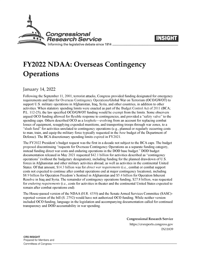 handle is hein.crs/govefde0001 and id is 1 raw text is: Con gressional
FY2022 NDAA: Overseas Contingency
Operations
January 14, 2022
Following the September 11, 2001, terrorist attacks, Congress provided funding designated for emergency
requirements and later for Overseas Contingency Operations/Global War on Terrorism (OCO/GWOT) to
support U.S. military operations in Afghanistan, Iraq, Syria, and other countries, in addition to other
activities. When statutory spending limits were enacted as part of the Budget Control Act of 2011 (BCA;
P.L. 112-25), the law specified OCO/GWOT funding would be exempt from the limits. Some observers
argued OCO funding allowed for flexible response to contingencies, and provided a safety valve to the
spending caps. Others described OCO as a loophole-evolving from an account for replacing combat
losses of equipment, resupplying expended munitions, and transporting troops through war zones, to a
slush fund for activities unrelated to contingency operations (e.g., planned or regularly occurring costs
to man, train, and equip the military force typically requested in the base budget of the Department of
Defense). The BCA discretionary spending limits expired in FY2021.
The FY2022 President's budget request was the first in a decade not subject to the BCA caps. The budget
proposed discontinuing requests for Overseas Contingency Operations as a separate funding category,
instead funding direct war costs and enduring operations in the DOD base budget. DOD budget
documentation released in May 2021 requested $42.1 billion for activities described as contingency
operations (without the budgetary designation), including funding for the planned drawdown of U.S.
forces in Afghanistan and other military activities abroad, as well as activities in the continental United
States. Of that amount, $14.3 billion was for direct war requirements (i.e., combat or combat support
costs not expected to continue after combat operations end at major contingency locations), including
$8.9 billion for Operation Freedom's Sentinel in Afghanistan and $5.4 billion for Operation Inherent
Resolve in Iraq and Syria. The remainder of contingency operations funding, $27.8 billion, was requested
for enduring requirements (i.e., costs for activities in theater and the continental United States expected to
remain after combat operations end).
The House-passed version of the NDAA (H.R. 4350) and the Senate Armed Services Committee (SASC)-
reported version of the bill (S. 2792) would have not authorized OCO funding. While neither version
included OCO funding, language in the legislation and accompanying documentation called for continued
transparency and DOD accountability in war spending.
Congressional Research Service
https://crsreports.congress.gov
IN11839
CRS INSIGHT
Prepared for Members and
Committees of Congress


