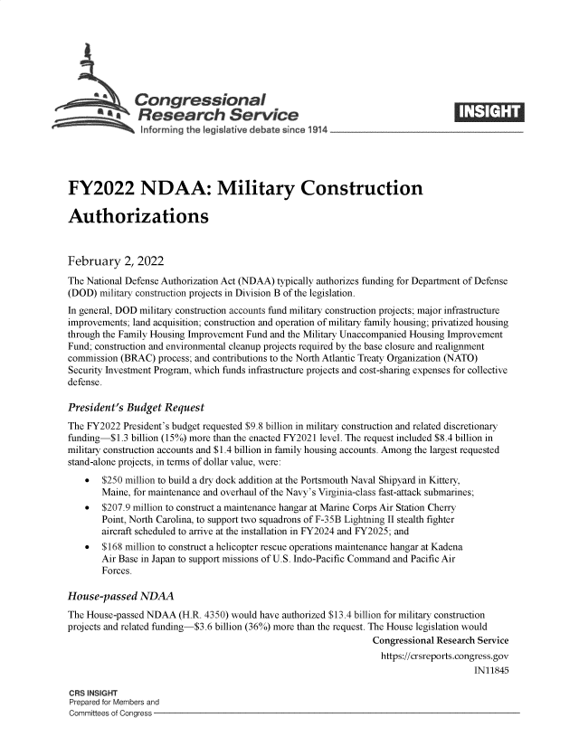 handle is hein.crs/goveffi0001 and id is 1 raw text is: Congressional
SResearch Service
FY2022 NDAA: Military Construction
Authorizations
February 2, 2022
The National Defense Authorization Act (NDAA) typically authorizes funding for Department of Defense
(DOD) military construction projects in Division B of the legislation.
In general, DOD military construction accounts fund military construction projects; major infrastructure
improvements; land acquisition; construction and operation of military family housing; privatized housing
through the Family Housing Improvement Fund and the Military Unaccompanied Housing Improvement
Fund; construction and environmental cleanup projects required by the base closure and realignment
commission (BRAC) process; and contributions to the North Atlantic Treaty Organization (NATO)
Security Investment Program, which funds infrastructure projects and cost-sharing expenses for collective
defense.
President's Budget Request
The FY2022 President's budget requested $9.8 billion in military construction and related discretionary
funding-$1.3 billion (15%) more than the enacted FY2021 level. The request included $8.4 billion in
military construction accounts and $1.4 billion in family housing accounts. Among the largest requested
stand-alone projects, in terms of dollar value, were:
* $250 million to build a dry dock addition at the Portsmouth Naval Shipyard in Kittery,
Maine, for maintenance and overhaul of the Navy's Virginia-class fast-attack submarines;
* $207.9 million to construct a maintenance hangar at Marine Corps Air Station Cherry
Point, North Carolina, to support two squadrons of F-35B Lightning II stealth fighter
aircraft scheduled to arrive at the installation in FY2024 and FY2025; and
* $168 million to construct a helicopter rescue operations maintenance hangar at Kadena
Air Base in Japan to support missions of U.S. Indo-Pacific Command and Pacific Air
Forces.
House-passed NDAA
The House-passed NDAA (H.R. 4350) would have authorized $13.4 billion for military construction
projects and related funding-$3.6 billion (36%) more than the request. The House legislation would
Congressional Research Service
https://crsreports.congress.gov
IN11845
CRS INSIGHT
Prepared for Members and
Committees of Congress


