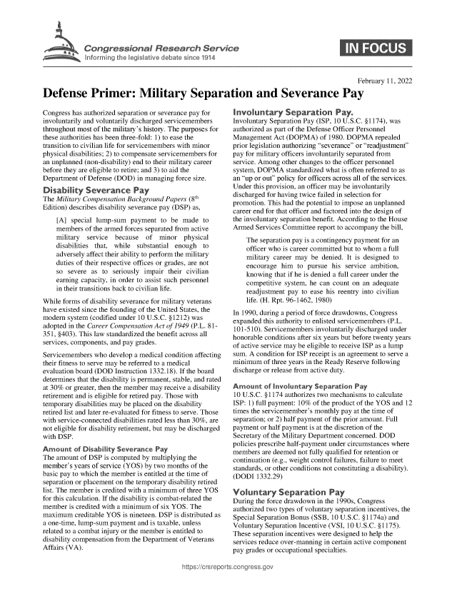 handle is hein.crs/govefgo0001 and id is 1 raw text is: Cogesoa              esac     evc
Infrmin  the leisatv  deae  ic11

S

February 11, 2022
Defense Primer: Military Separation and Severance Pay

Congress has authorized separation or severance pay for
involuntarily and voluntarily discharged servicemembers
throughout most of the military's history. The purposes for
these authorities has been three-fold: 1) to ease the
transition to civilian life for servicemembers with minor
physical disabilities; 2) to compensate servicemembers for
an unplanned (non-disability) end to their military career
before they are eligible to retire; and 3) to aid the
Department of Defense (DOD) in managing force size.
Disability Severance Pay
The Military Compensation Background Papers (8th
Edition) describes disability severance pay (DSP) as,
[A] special lump-sum payment to be made to
members of the armed forces separated from active
military  service because  of minor physical
disabilities that, while substantial enough to
adversely affect their ability to perform the military
duties of their respective offices or grades, are not
so severe as to seriously impair their civilian
earning capacity, in order to assist such personnel
in their transitions back to civilian life.
While forms of disability severance for military veterans
have existed since the founding of the United States, the
modern system (codified under 10 U.S.C. §1212) was
adopted in the Career Compensation Act of 1949 (P.L. 81-
351, §403). This law standardized the benefit across all
services, components, and pay grades.
Servicemembers who develop a medical condition affecting
their fitness to serve may be referred to a medical
evaluation board (DOD Instruction 1332.18). If the board
determines that the disability is permanent, stable, and rated
at 30% or greater, then the member may receive a disability
retirement and is eligible for retired pay. Those with
temporary disabilities may be placed on the disability
retired list and later re-evaluated for fitness to serve. Those
with service-connected disabilities rated less than 30%, are
not eligible for disability retirement, but may be discharged
with DSP.
Amount of Disability Severance Pay
The amount of DSP is computed by multiplying the
member's years of service (YOS) by two months of the
basic pay to which the member is entitled at the time of
separation or placement on the temporary disability retired
list. The member is credited with a minimum of three YOS
for this calculation. If the disability is combat-related the
member is credited with a minimum of six YOS. The
maximum creditable YOS is nineteen. DSP is distributed as
a one-time, lump-sum payment and is taxable, unless
related to a combat injury or the member is entitled to
disability compensation from the Department of Veterans
Affairs (VA).

Involuntary Separation Pay.
Involuntary Separation Pay (ISP, 10 U.S.C. §1174), was
authorized as part of the Defense Officer Personnel
Management Act (DOPMA) of 1980. DOPMA repealed
prior legislation authorizing severance or readjustment
pay for military officers involuntarily separated from
service. Among other changes to the officer personnel
system, DOPMA standardized what is often referred to as
an up or out policy for officers across all of the services.
Under this provision, an officer may be involuntarily
discharged for having twice failed in selection for
promotion. This had the potential to impose an unplanned
career end for that officer and factored into the design of
the involuntary separation benefit. According to the House
Armed Services Committee report to accompany the bill,
The separation pay is a contingency payment for an
officer who is career committed but to whom a full
military career may be denied. It is designed to
encourage him to pursue his service ambition,
knowing that if he is denied a full career under the
competitive system, he can count on an adequate
readjustment pay to ease his reentry into civilian
life. (H. Rpt. 96-1462, 1980)
In 1990, during a period of force drawdowns, Congress
expanded this authority to enlisted servicemembers (P.L.
101-510). Servicemembers involuntarily discharged under
honorable conditions after six years but before twenty years
of active service may be eligible to receive ISP as a lump
sum. A condition for ISP receipt is an agreement to serve a
minimum of three years in the Ready Reserve following
discharge or release from active duty.
Amount of involuntary Separation Pay
10 U.S.C. §1174 authorizes two mechanisms to calculate
ISP: 1) full payment: 10% of the product of the YOS and 12
times the servicemember's monthly pay at the time of
separation; or 2) half payment of the prior amount. Full
payment or half payment is at the discretion of the
Secretary of the Military Department concerned. DOD
policies prescribe half-payment under circumstances where
members are deemed not fully qualified for retention or
continuation (e.g., weight control failures, failure to meet
standards, or other conditions not constituting a disability).
(DODI 1332.29)
Voluntary Separation Pay
During the force drawdown in the 1990s, Congress
authorized two types of voluntary separation incentives, the
Special Separation Bonus (SSB, 10 U.S.C. §1174a) and
Voluntary Separation Incentive (VSI, 10 U.S.C. §1175).
These separation incentives were designed to help the
services reduce over-manning in certain active component
pay grades or occupational specialties.

ittps://Crsreports.congress.gt


