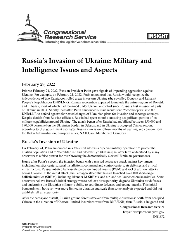handle is hein.crs/govefim0001 and id is 1 raw text is: Congressional
.Research Service
~         ~~ i~nforming the legisI five d bate since 1914___________________
Russia's Invasion of Ukraine: Military and
Intelligence Issues and Aspects
February 28, 2022
Prior to February 24, 2022, Russian President Putin gave signals of impending aggression against
Ukraine. For example, on February 21, 2022, Putin announced that Russia would recognize the
independence of two Russia-controlled areas in eastern Ukraine (the so-called Donetsk and Luhansk
People's Republics, or DNR/LNR). Russian recognition appeared to include the entire regions of Donetsk
and Luhansk, most of which had remained under Ukrainian control since Russia's first invasion of parts
of Ukraine in 2014. Shortly thereafter, Putin announced Russia would send peacekeepers into the
DNR/LNR to defend against fabricated charges of Ukrainian plans for invasion and sabotage attempts.
Despite denials from Russian officials, Russia had spent months amassing a significant portion of its
military capabilities around Ukraine. The attack began after Russia had mobilized between 150,000 and
190,000 personnel on the Ukrainian border, in Belarus, and in Ukraine's occupied Crimea region,
according to U.S. government estimates. Russia's invasion follows months of warning and concern from
the Biden Administration, European allies, NATO, and Members of Congress.
Russia's Invasion of Ukraine
On February 24, Putin announced in a televised address a special military operation to protect the
civilian population and to demilitarize and de-Nazify Ukraine (the latter term understood by many
observers as a false pretext for overthrowing the democratically elected Ukrainian government).
Hours after Putin's speech, the invasion began with a massed aerospace attack against key targets,
including logistics centers, naval installations, command and control centers, air defenses and critical
infrastructure. Russia initiated large-scale precision guided missile (PGM) and rocket artillery attacks
across Ukraine. In the initial attack, the Pentagon stated that Russia launched over 100 short-range
ballistic missiles (SRBM), including Iskander-M SRBMs, and air- and sea-launched cruise missiles. Some
observers believe Russia's initial strategy was to achieve air superiority, degrade Ukrainian air defenses,
and undermine the Ukrainian military's ability to coordinate defenses and counterattacks. This initial
bombardment, however, was more limited in duration and scale than some analysts expected and did not
establish full air superiority.
After the aerospace assault, Russian ground forces attacked from multiple directions: north from occupied
Crimea in the direction of Kherson; limited incursions west from DNR/LNR; from Russia's Belgorod and
Congressional Research Service
https://crsreports.congress.gov
IN11872
CRS INSIGHT
Prepared for Members and
Committees of Congress


