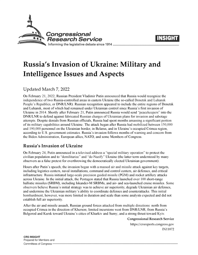 handle is hein.crs/govefje0001 and id is 1 raw text is: Congressional
.Research Service
~         ~~ ~informing the legisIative d bate since 1914___________________
Russia's Invasion of Ukraine: Military and
Intelligence Issues and Aspects
Updated March 7, 2022
On February 21, 2022, Russian President Vladimir Putin announced that Russia would recognize the
independence of two Russia-controlled areas in eastern Ukraine (the so-called Donetsk and Luhansk
People's Republics, or DNR/LNR). Russian recognition appeared to include the entire regions of Donetsk
and Luhansk, most of which had remained under Ukrainian control since Russia's first invasion of
Ukraine in 2014. Shortly after February 21, Putin announced Russia would send peacekeepers into the
DNR/LNR to defend against fabricated Russian charges of Ukrainian plans for invasion and sabotage
attempts. Despite denials from Russian officials, Russia had spent months amassing a significant portion
of its military capabilities around Ukraine. The attack began after Russia had mobilized between 150,000
and 190,000 personnel on the Ukrainian border, in Belarus, and in Ukraine's occupied Crimea region,
according to U.S. government estimates. Russia's invasion follows months of warning and concern from
the Biden Administration, European allies, NATO, and some Members of Congress.
Russia's Invasion of Ukraine
On February 24, Putin announced in a televised address a special military operation to protect the
civilian population and to demilitarize and de-Nazify Ukraine (the latter term understood by many
observers as a false pretext for overthrowing the democratically elected Ukrainian government).
Hours after Putin's speech, the invasion began with a massed air and missile attack against key targets,
including logistics centers, naval installations, command and control centers, air defenses, and critical
infrastructure. Russia initiated large-scale precision guided missile (PGM) and rocket artillery attacks
across Ukraine. In the initial attack, the Pentagon stated that Russia launched over 100 short-range
ballistic missiles (SRBM), including Iskander-M SRBMs, and air- and sea-launched cruise missiles. Some
observers believe Russia's initial strategy was to achieve air superiority, degrade Ukrainian air defenses,
and undermine the Ukrainian military's ability to coordinate defenses and counterattacks. This initial
bombardment, however, was more limited in duration and scale than some analysts expected and did not
establish full air superiority.
After the air and missile assault, Russian ground forces attacked from multiple directions: north from
occupied Crimea in the direction of Kherson; limited incursions west from DNR/LNR; from Russia's
Belgorod and Kursk toward Ukraine's cities of Kharkiv and Sumy; and a strong thrust toward Kyiv.
Congressional Research Service
https://crsreports.congress.gov
IN11872
CRS INSIGHT
Prepared for Members and
Committees of Congress



