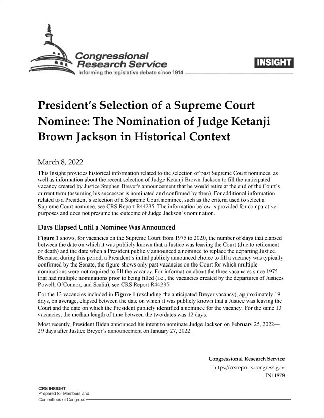 handle is hein.crs/govefjj0001 and id is 1 raw text is: Congressional
SResearch Service M
President's Selection of a Supreme Court
Nominee: The Nomination of Judge Ketanji
Brown Jackson in Historical Context
March 8, 2022
This Insight provides historical information related to the selection of past Supreme Court nominees, as
well as information about the recent selection of Judge Ketanji Brown Jackson to fill the anticipated
vacancy created by Justice Stephen Breyer's announcement that he would retire at the end of the Court's
current term (assuming his successor is nominated and confirmed by then). For additional information
related to a President's selection of a Supreme Court nominee, such as the criteria used to select a
Supreme Court nominee, see CRS Report R44235. The information below is provided for comparative
purposes and does not presume the outcome of Judge Jackson's nomination.
Days Elapsed Until a Nominee Was Announced
Figure 1 shows, for vacancies on the Supreme Court from 1975 to 2020, the number of days that elapsed
between the date on which it was publicly known that a Justice was leaving the Court (due to retirement
or death) and the date when a President publicly announced a nominee to replace the departing Justice.
Because, during this period, a President's initial publicly announced choice to fill a vacancy was typically
confirmed by the Senate, the figure shows only past vacancies on the Court for which multiple
nominations were not required to fill the vacancy. For information about the three vacancies since 1975
that had multiple nominations prior to being filled (i.e., the vacancies created by the departures of Justices
Powell, O'Connor, and Scalia), see CRS Report R44235.
For the 13 vacancies included in Figure 1 (excluding the anticipated Breyer vacancy), approximately 19
days, on average, elapsed between the date on which it was publicly known that a Justice was leaving the
Court and the date on which the President publicly identified a nominee for the vacancy. For the same 13
vacancies, the median length of time between the two dates was 12 days.
Most recently, President Biden announced his intent to nominate Judge Jackson on February 25, 2022-
29 days after Justice Breyer's announcement on January 27, 2022.
Congressional Research Service
https://crsreports.congress.gov
IN11878
CRS INSIGHT
Prepared for Members and
Committees of Congress


