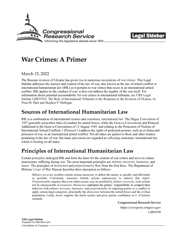 handle is hein.crs/govefkn0001 and id is 1 raw text is: Congressional                                             ______
*Research Service
~~~ ~informing the legisIative d bate since 1914___________________
War Crimes: A Primer
March 15, 2022
The Russian invasion of Ukraine has given rise to numerous accusations of war crimes. This Legal
Sidebar addresses the sources and content of the law of war, also known as the law of armed conflict or
international humanitarian law (IHL) as it pertains to war crimes that occur in an international armed
conflict. IHL applies to the conduct of war; it does not address the legality of the war itself. For
information about potential accountability for war crimes in international tribunals, see CRS Legal
Sidebar LSB 10704, The Role of International Tribunals in the Response to the Invasion of Ukraine, by
Nina M. Hart and Stephen P. Mulligan.
Sources of International Humanitarian Law
IHL is a combination of international treaties and customary international law. The Hague Convention of
1907 generally prescribes rules of conduct for armed forces, while the Geneva Conventions and Protocol
Additional to the Geneva Conventions of 12 August 1949, and relating to the Protection of Victims of
International Armed Conflicts 1 (Protocol 1) address the rights of protected persons, such as civilians and
prisoners of war, in an international armed conflict. Not all states are parties to these and other treaties
pertaining to the law of war, but many provisions are regarded as reflecting customary international law,
which is binding on all states.
Principles of International Humanitarian Law
Certain principles undergird IHL and form the basis for the content of war crimes and serve to reduce
unnecessary suffering during war. The most important principles are military necessity, humanity, and
honor. The principles of distinction and proportionality flow from the first three. The Department of
Defense's Law of War Manual describes their interaction as follows:
Military necessity justifies certain actions necessary to defeat the enemy as quickly and efficiently
as possible. Conversely, humanity forbids actions unnecessary to achieve that object.
Proportionality requires that even when actions may be justified by military necessity, such actions
not be unreasonable or excessive. Distinction underpins the parties' responsibility to comport their
behavior with military necessity, humanity, and proportionality by requiring parties to a conflict to
apply certain legal categories, principally the distinction between the armed forces and the civilian
population. Lastly, honor supports the entire system and gives parties confidence in it. (Citations
omitted).
Congressional Research Service
https://crsreports. congress.gov
LSB10709
CRS Legal Sidebar
Prepared for Members and
Committees of Congress


