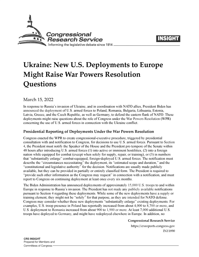 handle is hein.crs/govefko0001 and id is 1 raw text is: Congressional
a   Research Service
Ukraine: New U.S. Deployments to Europe
Might Raise War Powers Resolution
Questions
March 15, 2022
In response to Russia's invasion of Ukraine, and in coordination with NATO allies, President Biden has
announced the deployment of U.S. armed forces to Poland, Romania, Bulgaria, Lithuania, Estonia,
Latvia, Greece, and the Czech Republic, as well as Germany, to defend the eastern flank of NATO. These
deployments might raise questions about the role of Congress under the War Powers Resolution (WPR)
concerning the use of U.S. armed forces in connection with the Ukraine conflict.
Presidential Reporting of Deployments Under the War Powers Resolution
Congress enacted the WPR to create congressional-executive procedure, triggered by presidential
consultation with and notification to Congress, for decisions to use U.S. armed forces. Pursuant to Section
4, the President must notify the Speaker of the House and the President pro tempore of the Senate within
48 hours after introducing U.S. armed forces (1) into active or imminent hostilities, (2) into a foreign
nation while equipped for combat (except when solely for supply, repair, or training), or (3) in numbers
that substantially enlarge combat-equipped, foreign-deployed U.S. armed forces. The notification must
describe the circumstances necessitating the deployment, its estimated scope and duration, and the
constitutional and legislative authority for the decision. Notifications are usually made publicly
available, but they can be provided in partially or entirely classified form. The President is required to
provide such other information as the Congress may request in connection with a notification, and must
report to Congress on continuing deployment at least once every six months.
The Biden Administration has announced deployments of approximately 15,000 U.S. troops to and within
Europe in response to Russia's invasion. The President has not made any publicly available notifications
pursuant to Section 4 regarding these deployments. While some of the new deployments have a supply or
training element, they might not be solely for that purpose, as they are intended for NATO defense.
Congress may consider whether these new deployments substantially enlarge existing deployments. For
examples, U.S. troop presence in Poland has reportedly increased from about 4,000 to 8,700 or more, and
U.S. deployment to Romania increased from about 900 to 1,900 or more. At least 7,000 additional U.S.
troops have deployed to Germany, and might have redeployed elsewhere in Europe. In addition, no
Congressional Research Service
https://crsreports.congress.gov
IN11890
CRS INSIGHT
Prepared for Members and
Committees of Congress


