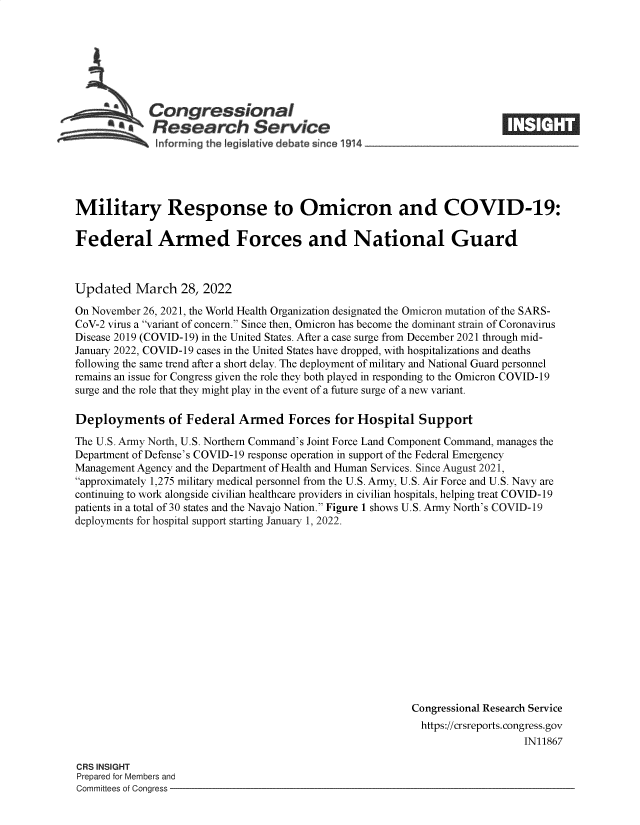 handle is hein.crs/govefmq0001 and id is 1 raw text is: s Congressional
a  Research Service

Military Response to Omicron and COVID-19:
Federal Armed Forces and National Guard
Updated March 28, 2022
On November 26, 2021, the World Health Organization designated the Omicron mutation of the SARS-
CoV-2 virus a variant of concern. Since then, Omicron has become the dominant strain of Coronavirus
Disease 2019 (COVID-19) in the United States. After a case surge from December 2021 through mid-
January 2022, COVID-19 cases in the United States have dropped, with hospitalizations and deaths
following the same trend after a short delay. The deployment of military and National Guard personnel
remains an issue for Congress given the role they both played in responding to the Omicron COVID-19
surge and the role that they might play in the event of a future surge of a new variant.
Deployments of Federal Armed Forces for Hospital Support
The U.S. Army North, U.S. Northern Command's Joint Force Land Component Command, manages the
Department of Defense's COVID-19 response operation in support of the Federal Emergency
Management Agency and the Department of Health and Human Services. Since August 2021,
approximately 1,275 military medical personnel from the U.S. Army, U.S. Air Force and U.S. Navy are
continuing to work alongside civilian healthcare providers in civilian hospitals, helping treat COVID-19
patients in a total of 30 states and the Navajo Nation. Figure 1 shows U.S. Army North's COVID-19
deployments for hospital support starting January 1, 2022.
Congressional Research Service
https://crsreports. congress.gov
IN11867

CRS INSIGHT
Prepared for Members and
Committees of Congress -


