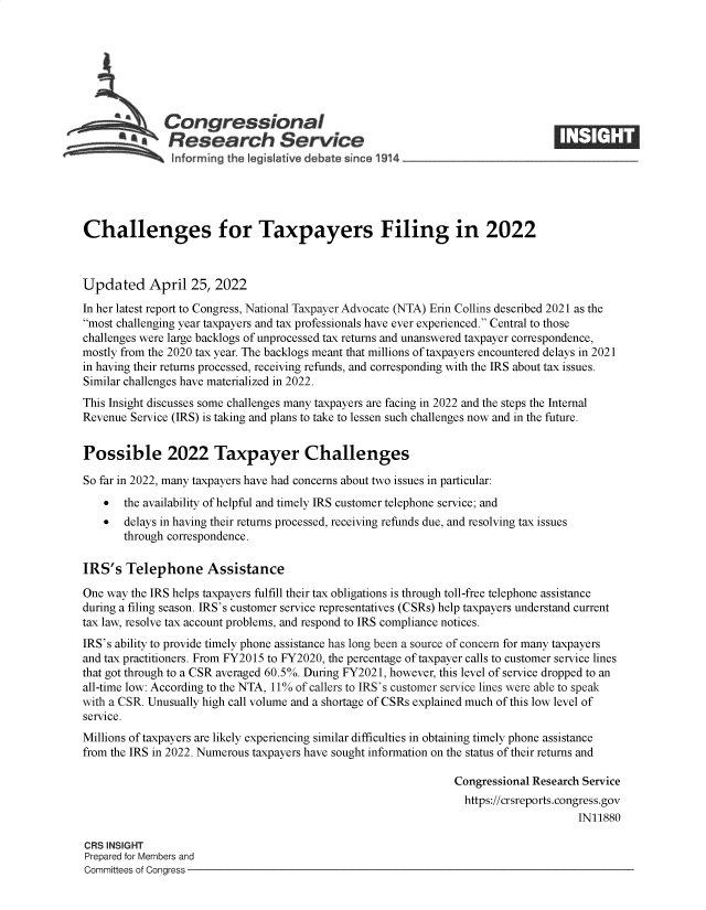 handle is hein.crs/govefqf0001 and id is 1 raw text is: Congressional
*.Research Service
Challenges for Taxpayers Filing in 2022
Updated April 25, 2022
In her latest report to Congress, National Taxpayer Advocate (NTA) Erin Collins described 2021 as the
most challenging year taxpayers and tax professionals have ever experienced. Central to those
challenges were large backlogs of unprocessed tax returns and unanswered taxpayer correspondence,
mostly from the 2020 tax year. The backlogs meant that millions of taxpayers encountered delays in 2021
in having their returns processed, receiving refunds, and corresponding with the IRS about tax issues.
Similar challenges have materialized in 2022.
This Insight discusses some challenges many taxpayers are facing in 2022 and the steps the Internal
Revenue Service (IRS) is taking and plans to take to lessen such challenges now and in the future.
Possible 2022 Taxpayer Challenges
So far in 2022, many taxpayers have had concerns about two issues in particular:
 the availability of helpful and timely IRS customer telephone service; and
 delays in having their returns processed, receiving refunds due, and resolving tax issues
through correspondence.
IRS's Telephone Assistance
One way the IRS helps taxpayers fulfill their tax obligations is through toll-free telephone assistance
during a filing season. IRS's customer service representatives (CSRs) help taxpayers understand current
tax law, resolve tax account problems, and respond to IRS compliance notices.
IRS's ability to provide timely phone assistance has long been a source of concern for many taxpayers
and tax practitioners. From FY2015 to FY2020, the percentage of taxpayer calls to customer service lines
that got through to a CSR averaged 60.5%. During FY2021, however, this level of service dropped to an
all-time low: According to the NTA, 11% of callers to IRS's customer service lines were able to speak
with a CSR. Unusually high call volume and a shortage of CSRs explained much of this low level of
service.
Millions of taxpayers are likely experiencing similar difficulties in obtaining timely phone assistance
from the IRS in 2022. Numerous taxpayers have sought information on the status of their returns and
Congressional Research Service
https://crsreports.congress.gov
IN11880
CRS INSIGHT
Prepared for Members and
Committees of Congress


