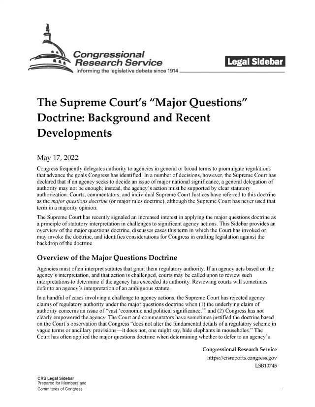 handle is hein.crs/goveftp0001 and id is 1 raw text is: Congressional                                             ______
~tResearch Service
The Supreme Court's Major Questions
Doctrine: Background and Recent
Developments
May 17, 2022
Congress frequently delegates authority to agencies in general or broad terms to promulgate regulations
that advance the goals Congress has identified. In a number of decisions, however, the Supreme Court has
declared that if an agency seeks to decide an issue of major national significance, a general delegation of
authority may not be enough; instead, the agency's action must be supported by clear statutory
authorization. Courts, commentators, and individual Supreme Court Justices have referred to this doctrine
as the major questions doctrine (or major rules doctrine), although the Supreme Court has never used that
term in a majority opinion.
The Supreme Court has recently signaled an increased interest in applying the major questions doctrine as
a principle of statutory interpretation in challenges to significant agency actions. This Sidebar provides an
overview of the major questions doctrine, discusses cases this term in which the Court has invoked or
may invoke the doctrine, and identifies considerations for Congress in crafting legislation against the
backdrop of the doctrine.
Overview of the Major Questions Doctrine
Agencies must often interpret statutes that grant them regulatory authority. If an agency acts based on the
agency's interpretation, and that action is challenged, courts may be called upon to review such
interpretations to determine if the agency has exceeded its authority. Reviewing courts will sometimes
defer to an agency's interpretation of an ambiguous statute.
In a handful of cases involving a challenge to agency actions, the Supreme Court has rejected agency
claims of regulatory authority under the major questions doctrine when (1) the underlying claim of
authority concerns an issue of vast 'economic and political significance,' and (2) Congress has not
clearly empowered the agency. The Court and commentators have sometimes justified the doctrine based
on the Court's observation that Congress does not alter the fundamental details of a regulatory scheme in
vague terms or ancillary provisions-it does not, one might say, hide elephants in mouseholes. The
Court has often applied the major questions doctrine when determining whether to defer to an agency's
Congressional Research Service
https://crsreports. congress.gov
LSB10745
CRS Legal Sidebar
Prepared for Members and
Committees of Congress


