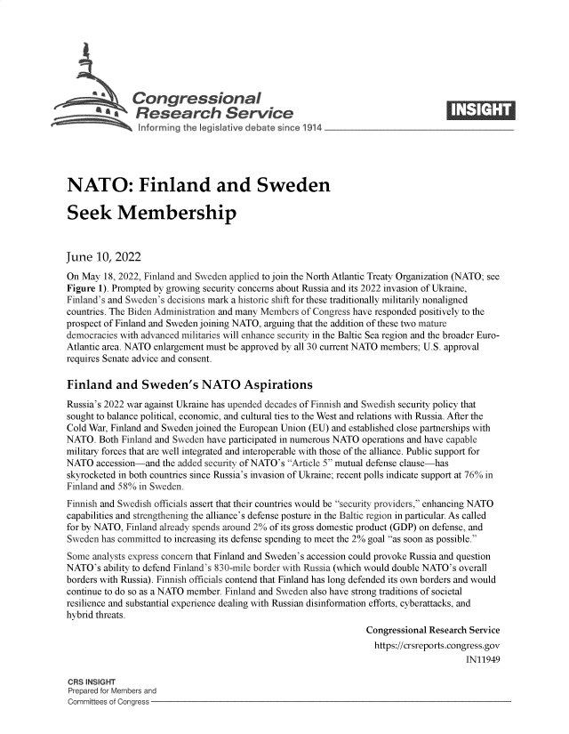 handle is hein.crs/govefwb0001 and id is 1 raw text is: a  Congressional                                                     ____
A     Research Service
NATO: Finland and Sweden
Seek Membership
June 10, 2022
On May 18, 2022, Finland and Sweden applied to join the North Atlantic Treaty Organization (NATO; see
Figure 1). Prompted by growing security concerns about Russia and its 2022 invasion of Ukraine,
Finland's and Sweden's decisions mark a historic shift for these traditionally militarily nonaligned
countries. The Biden Administration and many Members of Congress have responded positively to the
prospect of Finland and Sweden joining NATO, arguing that the addition of these two mature
democracies with advanced militaries will enhance security in the Baltic Sea region and the broader Euro-
Atlantic area. NATO enlargement must be approved by all 30 current NATO members; U.S. approval
requires Senate advice and consent.
Finland and Sweden's NATO Aspirations
Russia's 2022 war against Ukraine has upended decades of Finnish and Swedish security policy that
sought to balance political, economic, and cultural ties to the West and relations with Russia. After the
Cold War, Finland and Sweden joined the European Union (EU) and established close partnerships with
NATO. Both Finland and Sweden have participated in numerous NATO operations and have capable
military forces that are well integrated and interoperable with those of the alliance. Public support for
NATO accession-and the added security of NATO's Article 5 mutual defense clause-has
skyrocketed in both countries since Russia's invasion of Ukraine; recent polls indicate support at 76% in
Finland and 58% in Sweden.
Finnish and Swedish officials assert that their countries would be security providers, enhancing NATO
capabilities and strengthening the alliance's defense posture in the Baltic region in particular. As called
for by NATO, Finland already spends around 2% of its gross domestic product (GDP) on defense, and
Sweden has committed to increasing its defense spending to meet the 2% goal as soon as possible.
Some analysts express concern that Finland and Sweden's accession could provoke Russia and question
NATO's ability to defend Finland's 830-mile border with Russia (which would double NATO's overall
borders with Russia). Finnish officials contend that Finland has long defended its own borders and would
continue to do so as a NATO member. Finland and Sweden also have strong traditions of societal
resilience and substantial experience dealing with Russian disinformation efforts, cyberattacks, and
hybrid threats.
Congressional Research Service
https://crsreports.congress.gov
IN11949
CRS INSIGHT
Prepared for Members and
Committees of Congress


