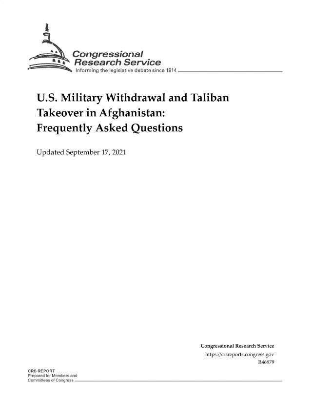 handle is hein.crs/govefxu0001 and id is 1 raw text is: Con gressionaI
~.Research Service
informing the legislatve debate since 1914
U.S. Military Withdrawal and Taliban
Takeover in Afghanistan:
Frequently Asked Questions
Updated September 17, 2021

Congressional Research Service
https://crsreports.congress.gov
R46879

CR REPORT
Prepar d for Member and
C mnlt eSof o~g~ s


