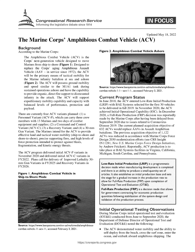 handle is hein.crs/goveger0001 and id is 1 raw text is: Con gre sional Research Servce
Inforrning the legislative debate sin CO 1914

Updated May 18, 2022
The Marine Corps' Amphibious Combat Vehicle (ACV)

Background
According to the Marine Corps:
The Amphibious Combat Vehicle (ACV) is the
Corps' next-generation vehicle designed to move
Marines from ship to shore (Figure 1). Designed to
replace the Corps' aging Amphibious Assault
Vehicle (AAV - in service since 1972), the ACV
will be the primary means of tactical mobility for
the Marine infantry battalion at sea and ashore
(Figure 2). The ACV will possess ground mobility
and speed similar to the M1A1 tank during
sustained operations ashore and have the capability
to provide organic, direct fire support to dismounted
infantry in the attack. The ACV will support
expeditionary mobility capability and capacity with
balanced levels of performance, protection and
payload.
There are currently four ACV variants planned: (1) a
Personnel Variant (ACV-P), which can carry three crew
members with 13 Marines and two days of combat
equipment and supplies; (2) a Command and Control
Variant (ACV-C); (3) a Recovery Variant; and (4) a 30-mm
Gun Variant. The Marines intend for the ACV to provide
effective land and tactical water mobility (ship-to-shore and
shore-to-shore), precise supporting fires, and high levels of
force protection intended to protect against blasts,
fragmentation, and kinetic energy threats.
The ACV program delivered initial ACV-P variants in
November 2020 and delivered initial ACV-C variants in
FY2022. Plans call for delivery of Improved Lethality 30-
mm Gun Variants in FY2025 and Recovery Variants in
FY2026.

Figure 1. Amphibious Combat Vehicle in
Ship-to-Shore Mode

source: https://www.baesystems.com/en-us/multimedia/amphibious-
combat-vehicle-I I-acv-1 I, accessed February 3, 2021.

Figure 2. Amphibious Combat Vehicle Ashore

Source: https://www.baesystems.com/en-us/multimedia/amphibious-
combat-vehicle- I - I -acv- I -1-, accessed February 3, 2021.
Current Program Status
In June 2018, the ACV entered Low-Rate Initial Production
(LRIP) with BAE Systems selected for the first 30 vehicles
to be delivered in fall 2019. In November 2020, the ACV
achieved Initial Operational Capability (IOC). In December
2020, a Full-Rate Production (FRP) decision was reportedly
made by the Marine Corps after having been delayed from
September 2020 due to issues related to Coronavirus
Disease 2019. The current planned acquisition objective of
632 ACVs would replace AAVs in Assault Amphibian
battalions. The previous acquisition objective of 1,122
ACVs was reduced in accordance with Marine Corps Force
Design 2030 modernization efforts (see CRS Insight
IN11281, New U.S. Marine Corps Force Design Initiatives,
by Andrew Feickert). Reportedly, ACV production is to
take place at BAE Systems facilities in Virginia, California,
Michigan, South Carolina, and Pennsylvania.
Low-Rate Initial Production (LRIP) is a programmatic
decision made when manufacturing development is completed
and there is an ability to produce a small-quantity set of
articles. It also establishes an initial production base and sets
the stage for a gradual increase in the production rate to
allow for Full-Rate Production (FRP) upon completion of
Operational Test and Evaluation (OT&E).
Full-Rate Production (FRP) is a decision made that allows
for government contracting for economic production
quantities following stabilization of the system design and
validation of the production process.
Initial Operational Testing Observations
During Marine Corps initial operational test and evaluation
(IOT&E) conducted from June to September 2020, the
Department of Defense Director of Operational Test and
Evaluation (DOT&E) noted the following:
 The ACV demonstrated water mobility and the ability to
self-deploy from the beach, cross the surf zone, enter the
ocean, and embark aboard amphibious shipping. The

ittps://crsreports~congress~gov


