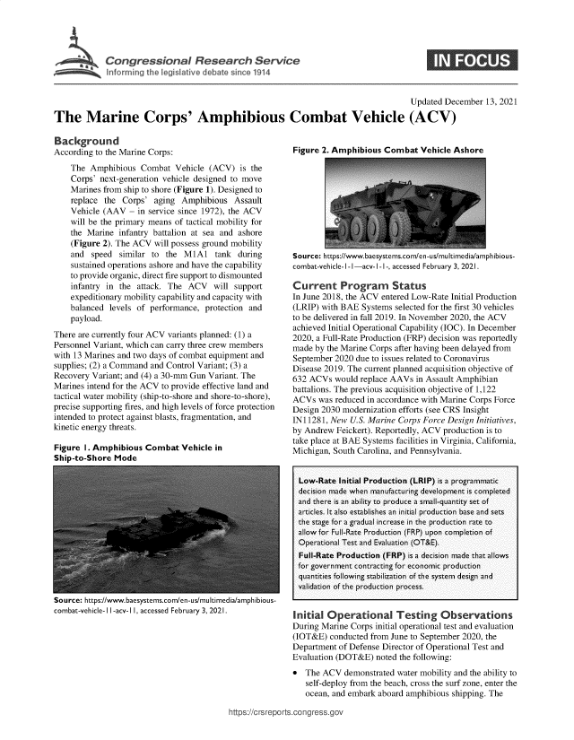 handle is hein.crs/goveges0001 and id is 1 raw text is: i Congressional Research Servte
Infornming the I egislative debate sirnce 1914

Updated December 13, 2021
The Marine Corps' Amphibious Combat Vehicle (ACV)

Background
According to the Marine Corps:
The Amphibious Combat Vehicle (ACV) is the
Corps' next-generation vehicle designed to move
Marines from ship to shore (Figure 1). Designed to
replace the Corps' aging Amphibious Assault
Vehicle (AAV - in service since 1972), the ACV
will be the primary means of tactical mobility for
the Marine infantry battalion at sea and ashore
(Figure 2). The ACV will possess ground mobility
and speed similar to the M1A1 tank during
sustained operations ashore and have the capability
to provide organic, direct fire support to dismounted
infantry in the attack. The ACV will support
expeditionary mobility capability and capacity with
balanced levels of performance, protection and
payload.
There are currently four ACV variants planned: (1) a
Personnel Variant, which can carry three crew members
with 13 Marines and two days of combat equipment and
supplies; (2) a Command and Control Variant; (3) a
Recovery Variant; and (4) a 30-mm Gun Variant. The
Marines intend for the ACV to provide effective land and
tactical water mobility (ship-to-shore and shore-to-shore),
precise supporting fires, and high levels of force protection
intended to protect against blasts, fragmentation, and
kinetic energy threats.

Figure 1. Amphibious Combat Vehicle in
Ship-to-Shore Mode

Source: https://www.baesystems.com/en-us/multimedia/amphibious-
combat-vehicle-I I-acv-1 I, accessed February 3, 2021.

Figure 2. Amphibious Combat Vehicle Ashore

Source: https://www.baesystems.com/en-us/multimedia/amphibious-
combat-vehicle- l- I -acv- I -1-, accessed February 3, 2021.
Current Program Status
In June 2018, the ACV entered Low-Rate Initial Production
(LRIP) with BAE Systems selected for the first 30 vehicles
to be delivered in fall 2019. In November 2020, the ACV
achieved Initial Operational Capability (IOC). In December
2020, a Full-Rate Production (FRP) decision was reportedly
made by the Marine Corps after having been delayed from
September 2020 due to issues related to Coronavirus
Disease 2019. The current planned acquisition objective of
632 ACVs would replace AAVs in Assault Amphibian
battalions. The previous acquisition objective of 1,122
ACVs was reduced in accordance with Marine Corps Force
Design 2030 modernization efforts (see CRS Insight
IN11281, New U.S. Marine Corps Force Design Initiatives,
by Andrew Feickert). Reportedly, ACV production is to
take place at BAE Systems facilities in Virginia, California,
Michigan, South Carolina, and Pennsylvania.
Low-Rate Initial Production (LRIP) is a programmatic
decision made when manufacturing development is completed
and there is an ability to produce a small-quantity set of
articles. It also establishes an initial production base and sets
the stage for a gradual increase in the production rate to
allow for Full-Rate Production (FRP) upon completion of
Operational Test and Evaluation (OT&E).
Full-Rate Production (FRP) is a decision made that allows
for government contracting for economic production
quantities following stabilization of the system design and
validation of the production process.
Initial, Oper ational T    stin   Observations
During Marine Corps initial operational test and evaluation
(IOT&E) conducted from June to September 2020, the
Department of Defense Director of Operational Test and
Evaluation (DOT&E) noted the following:
* The ACV demonstrated water mobility and the ability to
self-deploy from the beach, cross the surf zone, enter the
ocean, and embark aboard amphibious shipping. The

https://crsreports.congress.gov


