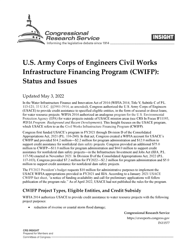 handle is hein.crs/govegfe0001 and id is 1 raw text is: Congressional                                                     ____
~ Research Service
U.S. Army Corps of Engineers Civil Works
Infrastructure Financing Program (CWIFP):
Status and Issues
Updated May 3, 2022
In the Water Infrastructure Finance and Innovation Act of 2014 (WIFIA 2014, Title V, Subtitle C of P.L.
113-121; 33 U.S.C. §3901-3914, as amended), Congress authorized the U.S. Army Corps of Engineers
(USACE) to provide credit assistance to specified eligible entities, in the form of secured or direct loans,
for water resource projects. WIFIA 2014 authorized an analogous program for the U.S. Environmental
Protection Agency (EPA) for water projects outside of USACE mission areas (see CRS In Focus IF 11193,
WIFIA Program: Background and Recent Developments). This Insight focuses on the USACE program,
which USACE refers to as the Civil Works Infrastructure Financing Program (CWIFP).
Congress first funded USACE's program in FY2021 through Division D of the Consolidated
Appropriations Act, 2021 (P.L. 116-260). In that act, Congress created a WIFIA account for USACE's
CWIFP and provided $14.2 million-$2.2 million for program administration and $12.0 million to
support credit assistance for nonfederal dam safety projects. Congress provided an additional $75.0
million to CWIFP-$11.0 million for program administration and $64.0 million to support credit
assistance for nonfederal dam safety projects-in the Infrastructure Investment and Jobs Act (IIJA; P.L.
117-58) enacted in November 2021. In Division D of the Consolidated Appropriations Act, 2022 (P.L.
117-103), Congress provided $7.2 million for FY2022-$2.2 million for program administration and $5.0
million to support credit assistance for nonfederal dam safety projects.
The FY2023 President's budget requests $10 million for administrative purposes to implement the
USACE WIFIA appropriations provided in FY2021 and IIJA. According to a January 2021 USACE
CWIFP fact sheet, a notice of funding availability and call for preliminary applications will follow
publication of the program rule. As of April 2022, USACE had not published the rules for the program.
CWIFP Project Types, Eligible Entities, and Credit Subsidy
WIFIA 2014 authorizes USACE to provide credit assistance to water resource projects with the following
project purposes:
 reduction of riverine or coastal storm flood damage;
Congressional Research Service
https://crsreports.congress.gov
IN11577
CRS INSIGHT
Prepared for Members and
Committees of Congress


