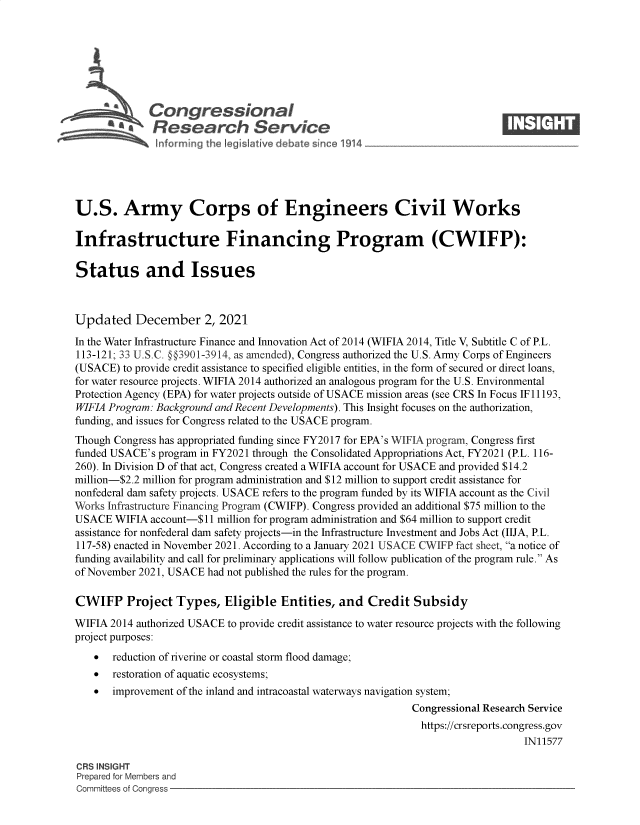handle is hein.crs/govegff0001 and id is 1 raw text is: Congressional                                                     ____
*      Research Service
U.S. Army Corps of Engineers Civil Works
Infrastructure Financing Program (CWIFP):
Status and Issues
Updated December 2, 2021
In the Water Infrastructure Finance and Innovation Act of 2014 (WIFIA 2014, Title V, Subtitle C of P.L.
113-121; 33 U.S.C. §§3901-3914, as amended), Congress authorized the U.S. Army Corps of Engineers
(USACE) to provide credit assistance to specified eligible entities, in the form of secured or direct loans,
for water resource projects. WIFIA 2014 authorized an analogous program for the U.S. Environmental
Protection Agency (EPA) for water projects outside of USACE mission areas (see CRS In Focus IF 11193,
WIFIA Program: Background and Recent Developments). This Insight focuses on the authorization,
funding, and issues for Congress related to the USACE program.
Though Congress has appropriated funding since FY2017 for EPA's WIFIA program, Congress first
funded USACE's program in FY2021 through the Consolidated Appropriations Act, FY2021 (P.L. 116-
260). In Division D of that act, Congress created a WIFIA account for USACE and provided $14.2
million-$2.2 million for program administration and $12 million to support credit assistance for
nonfederal dam safety projects. USACE refers to the program funded by its WIFIA account as the Civil
Works Infrastructure Financing Program (CWIFP). Congress provided an additional $75 million to the
USACE WIFIA account-$11 million for program administration and $64 million to support credit
assistance for nonfederal dam safety projects-in the Infrastructure Investment and Jobs Act (IIJA, P.L.
117-58) enacted in November 2021. According to a January 2021 USACE CWIFP fact sheet, a notice of
funding availability and call for preliminary applications will follow publication of the program rule. As
of November 2021, USACE had not published the rules for the program.
CWIFP Project Types, Eligible Entities, and Credit Subsidy
WIFIA 2014 authorized USACE to provide credit assistance to water resource projects with the following
project purposes:
 reduction of riverine or coastal storm flood damage;
 restoration of aquatic ecosystems;
 improvement of the inland and intracoastal waterways navigation system;
Congressional Research Service
https://crsreports.congress.gov
IN11577
CRS INSIGHT
Prepared for Members and
Committees of Congress


