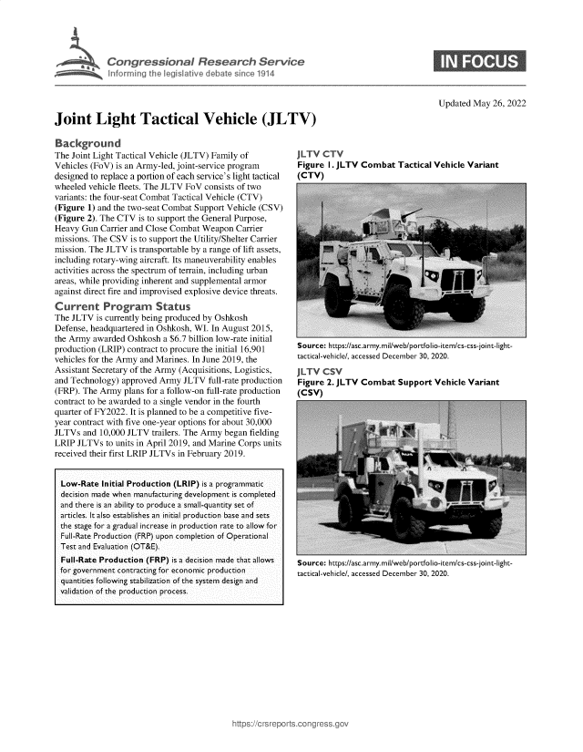 handle is hein.crs/govegfh0001 and id is 1 raw text is: Congressional Research Service
hnforming the legislative debate sinl 01914
Updated May 26, 2022
Joint Light Tactical Vehicle (JLTV)

Background
The Joint Light Tactical Vehicle (JLTV) Family of
Vehicles (FoV) is an Army-led, joint-service program
designed to replace a portion of each service's light tactical
wheeled vehicle fleets. The JLTV FoV consists of two
variants: the four-seat Combat Tactical Vehicle (CTV)
(Figure 1) and the two-seat Combat Support Vehicle (CSV)
(Figure 2). The CTV is to support the General Purpose,
Heavy Gun Carrier and Close Combat Weapon Carrier
missions. The CSV is to support the Utility/Shelter Carrier
mission. The JLTV is transportable by a range of lift assets,
including rotary-wing aircraft. Its maneuverability enables
activities across the spectrum of terrain, including urban
areas, while providing inherent and supplemental armor
against direct fire and improvised explosive device threats.
Current Program         Status
The JLTV is currently being produced by Oshkosh
Defense, headquartered in Oshkosh, WI. In August 2015,
the Army awarded Oshkosh a $6.7 billion low-rate initial
production (LRIP) contract to procure the initial 16,901
vehicles for the Army and Marines. In June 2019, the
Assistant Secretary of the Army (Acquisitions, Logistics,
and Technology) approved Army JLTV full-rate production
(FRP). The Army plans for a follow-on full-rate production
contract to be awarded to a single vendor in the fourth
quarter of FY2022. It is planned to be a competitive five-
year contract with five one-year options for about 30,000
JLTVs and 10,000 JLTV trailers. The Army began fielding
LRIP JLTVs to units in April 2019, and Marine Corps units
received their first LRIP JLTVs in February 2019.
Low-Rate Initial Production (LRIP) is a programmatic
decision made when manufacturing development is completed
and there is an ability to produce a small-quantity set of
articles. It also establishes an initial production base and sets
the stage for a gradual increase in production rate to allow for
Full-Rate Production (FRP) upon completion of Operational
Test and Evaluation (OT&E).
Full-Rate Production (FRP) is a decision made that allows
for government contracting for economic production
quantities following stabilization of the system design and
validation of the production process.

JLTV CTV
Figure I. JLTV Combat Tactical Vehicle Variant
(CTV)

Source: https://asc.army.mil/web/portfolio-item/cs-css-joint-light-
tactical-vehicle/, accessed December 30, 2020.
JLTV CSV
Figure 2. JLTV Combat Support Vehicle Variant
(CSV)

Source: https://asc.army.mil/web/portfolio-item/cs-css-joint-light-
tactical-vehicle/, accessed December 30, 2020.


