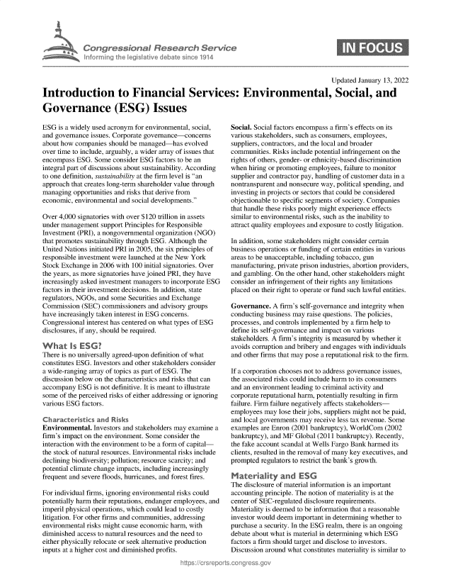 handle is hein.crs/govegfr0001 and id is 1 raw text is: Congress&onaI Research Servt
informing Ih Iegislaive dIbate soc 1914

Updated January 13, 2022
Introduction to Financial Services: Environmental, Social, and
Governance (ESG) Issues

ESG is a widely used acronym for environmental, social,
and governance issues. Corporate governance-concerns
about how companies should be managed-has evolved
over time to include, arguably, a wider array of issues that
encompass ESG. Some consider ESG factors to be an
integral part of discussions about sustainability. According
to one definition, sustainability at the firm level is an
approach that creates long-term shareholder value through
managing opportunities and risks that derive from
economic, environmental and social developments.
Over 4,000 signatories with over $120 trillion in assets
under management support Principles for Responsible
Investment (PRI), a nongovernmental organization (NGO)
that promotes sustainability through ESG. Although the
United Nations initiated PRI in 2005, the six principles of
responsible investment were launched at the New York
Stock Exchange in 2006 with 100 initial signatories. Over
the years, as more signatories have joined PRI, they have
increasingly asked investment managers to incorporate ESG
factors in their investment decisions. In addition, state
regulators, NGOs, and some Securities and Exchange
Commission (SEC) commissioners and advisory groups
have increasingly taken interest in ESG concerns.
Congressional interest has centered on what types of ESG
disclosures, if any, should be required.
What Is ESG?
There is no universally agreed-upon definition of what
constitutes ESG. Investors and other stakeholders consider
a wide-ranging array of topics as part of ESG. The
discussion below on the characteristics and risks that can
accompany ESG is not definitive. It is meant to illustrate
some of the perceived risks of either addressing or ignoring
various ESG factors.
Characteristics and Risks
Environmental. Investors and stakeholders may examine a
firm's impact on the environment. Some consider the
interaction with the environment to be a form of capital-
the stock of natural resources. Environmental risks include
declining biodiversity; pollution; resource scarcity; and
potential climate change impacts, including increasingly
frequent and severe floods, hurricanes, and forest fires.
For individual firms, ignoring environmental risks could
potentially harm their reputations, endanger employees, and
imperil physical operations, which could lead to costly
litigation. For other firms and communities, addressing
environmental risks might cause economic harm, with
diminished access to natural resources and the need to
either physically relocate or seek alternative production
inputs at a higher cost and diminished profits.

Social. Social factors encompass a firm's effects on its
various stakeholders, such as consumers, employees,
suppliers, contractors, and the local and broader
communities. Risks include potential infringement on the
rights of others, gender- or ethnicity-based discrimination
when hiring or promoting employees, failure to monitor
supplier and contractor pay, handling of customer data in a
nontransparent and nonsecure way, political spending, and
investing in projects or sectors that could be considered
objectionable to specific segments of society. Companies
that handle these risks poorly might experience effects
similar to environmental risks, such as the inability to
attract quality employees and exposure to costly litigation.
In addition, some stakeholders might consider certain
business operations or funding of certain entities in various
areas to be unacceptable, including tobacco, gun
manufacturing, private prison industries, abortion providers,
and gambling. On the other hand, other stakeholders might
consider an infringement of their rights any limitations
placed on their right to operate or fund such lawful entities.
Governance. A firm's self-governance and integrity when
conducting business may raise questions. The policies,
processes, and controls implemented by a firm help to
define its self-governance and impact on various
stakeholders. A firm's integrity is measured by whether it
avoids corruption and bribery and engages with individuals
and other firms that may pose a reputational risk to the firm.
If a corporation chooses not to address governance issues,
the associated risks could include harm to its consumers
and an environment leading to criminal activity and
corporate reputational harm, potentially resulting in firm
failure. Firm failure negatively affects stakeholders-
employees may lose their jobs, suppliers might not be paid,
and local governments may receive less tax revenue. Some
examples are Enron (2001 bankruptcy), WorldCom (2002
bankruptcy), and MF Global (2011 bankruptcy). Recently,
the fake account scandal at Wells Fargo Bank harmed its
clients, resulted in the removal of many key executives, and
prompted regulators to restrict the bank's growth.
Materiality and ESG
The disclosure of material information is an important
accounting principle. The notion of materiality is at the
center of SEC-regulated disclosure requirements.
Materiality is deemed to be information that a reasonable
investor would deem important in determining whether to
purchase a security. In the ESG realm, there is an ongoing
debate about what is material in determining which ESG
factors a firm should target and disclose to investors.
Discussion around what constitutes materiality is similar to


