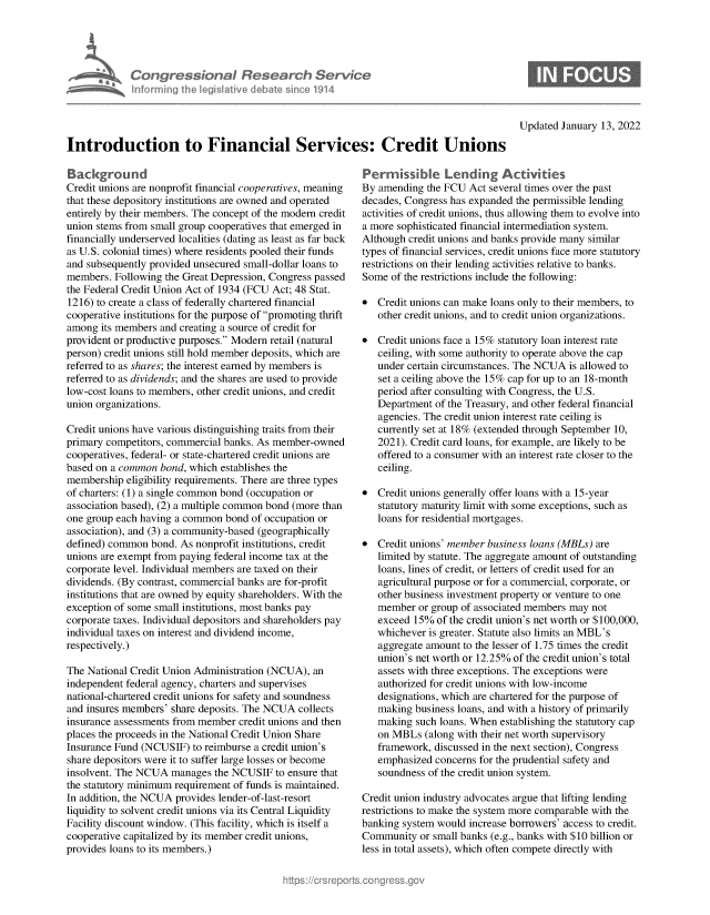 handle is hein.crs/govegfs0001 and id is 1 raw text is: Congress&onaI Research Servt
informing Ih Iegislaive dIbate soc 1914

Updated January 13, 2022

Introduction to Financial Services: Credit Unions

Background
Credit unions are nonprofit financial cooperatives, meaning
that these depository institutions are owned and operated
entirely by their members. The concept of the modern credit
union stems from small group cooperatives that emerged in
financially underserved localities (dating as least as far back
as U.S. colonial times) where residents pooled their funds
and subsequently provided unsecured small-dollar loans to
members. Following the Great Depression, Congress passed
the Federal Credit Union Act of 1934 (FCU Act; 48 Stat.
1216) to create a class of federally chartered financial
cooperative institutions for the purpose of promoting thrift
among its members and creating a source of credit for
provident or productive purposes. Modern retail (natural
person) credit unions still hold member deposits, which are
referred to as shares; the interest earned by members is
referred to as dividends; and the shares are used to provide
low-cost loans to members, other credit unions, and credit
union organizations.
Credit unions have various distinguishing traits from their
primary competitors, commercial banks. As member-owned
cooperatives, federal- or state-chartered credit unions are
based on a common bond, which establishes the
membership eligibility requirements. There are three types
of charters: (1) a single common bond (occupation or
association based), (2) a multiple common bond (more than
one group each having a common bond of occupation or
association), and (3) a community-based (geographically
defined) common bond. As nonprofit institutions, credit
unions are exempt from paying federal income tax at the
corporate level. Individual members are taxed on their
dividends. (By contrast, commercial banks are for-profit
institutions that are owned by equity shareholders. With the
exception of some small institutions, most banks pay
corporate taxes. Individual depositors and shareholders pay
individual taxes on interest and dividend income,
respectively.)
The National Credit Union Administration (NCUA), an
independent federal agency, charters and supervises
national-chartered credit unions for safety and soundness
and insures members' share deposits. The NCUA collects
insurance assessments from member credit unions and then
places the proceeds in the National Credit Union Share
Insurance Fund (NCUSIF) to reimburse a credit union's
share depositors were it to suffer large losses or become
insolvent. The NCUA manages the NCUSIF to ensure that
the statutory minimum requirement of funds is maintained.
In addition, the NCUA provides lender-of-last-resort
liquidity to solvent credit unions via its Central Liquidity
Facility discount window. (This facility, which is itself a
cooperative capitalized by its member credit unions,
provides loans to its members.)

Perrissibie Lending Activitkes
By amending the FCU Act several times over the past
decades, Congress has expanded the permissible lending
activities of credit unions, thus allowing them to evolve into
a more sophisticated financial intermediation system.
Although credit unions and banks provide many similar
types of financial services, credit unions face more statutory
restrictions on their lending activities relative to banks.
Some of the restrictions include the following:
* Credit unions can make loans only to their members, to
other credit unions, and to credit union organizations.
* Credit unions face a 15% statutory loan interest rate
ceiling, with some authority to operate above the cap
under certain circumstances. The NCUA is allowed to
set a ceiling above the 15% cap for up to an 18-month
period after consulting with Congress, the U.S.
Department of the Treasury, and other federal financial
agencies. The credit union interest rate ceiling is
currently set at 18% (extended through September 10,
2021). Credit card loans, for example, are likely to be
offered to a consumer with an interest rate closer to the
ceiling.
* Credit unions generally offer loans with a 15-year
statutory maturity limit with some exceptions, such as
loans for residential mortgages.
* Credit unions' member business loans (MBLs) are
limited by statute. The aggregate amount of outstanding
loans, lines of credit, or letters of credit used for an
agricultural purpose or for a commercial, corporate, or
other business investment property or venture to one
member or group of associated members may not
exceed 15% of the credit union's net worth or $100,000,
whichever is greater. Statute also limits an MBL's
aggregate amount to the lesser of 1.75 times the credit
union's net worth or 12.25% of the credit union's total
assets with three exceptions. The exceptions were
authorized for credit unions with low-income
designations, which are chartered for the purpose of
making business loans, and with a history of primarily
making such loans. When establishing the statutory cap
on MBLs (along with their net worth supervisory
framework, discussed in the next section), Congress
emphasized concerns for the prudential safety and
soundness of the credit union system.
Credit union industry advocates argue that lifting lending
restrictions to make the system more comparable with the
banking system would increase borrowers' access to credit.
Community or small banks (e.g., banks with $10 billion or
less in total assets), which often compete directly with


